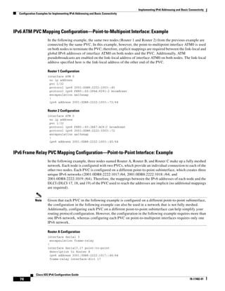 Implementing IPv6 Addressing and Basic Connectivity
Configuration Examples for Implementing IPv6 Addressing and Basic Connectivity
76
Cisco IOS IPv6 Configuration Guide
78-17482-01
IPv6 ATM PVC Mapping Configuration—Point-to-Multipoint Interface: Example
In the following example, the same two nodes (Router 1 and Router 2) from the previous example are
connected by the same PVC. In this example, however, the point-to-multipoint interface ATM0 is used
on both nodes to terminate the PVC; therefore, explicit mappings are required between the link-local and
global IPv6 addresses of interface ATM0 on both nodes and the PVC. Additionally, ATM
pseudobroadcasts are enabled on the link-local address of interface ATM0 on both nodes. The link-local
address specified here is the link-local address of the other end of the PVC.
Router 1 Configuration
interface ATM 0
no ip address
pvc 1/32
protocol ipv6 2001:0DB8:2222:1003::45
protocol ipv6 FE80::60:2FA4:8291:2 broadcast
encapsulation aal5snap
!
ipv6 address 2001:0DB8:2222:1003::72/64
Router 2 Configuration
interface ATM 0
no ip address
pvc 1/32
protocol ipv6 FE80::60:3E47:AC8:C broadcast
protocol ipv6 2001:0DB8:2222:1003::72
encapsulation aal5snap
!
ipv6 address 2001:0DB8:2222:1003::45/64
IPv6 Frame Relay PVC Mapping Configuration—Point-to-Point Interface: Example
In the following example, three nodes named Router A, Router B, and Router C make up a fully meshed
network. Each node is configured with two PVCs, which provide an individual connection to each of the
other two nodes. Each PVC is configured on a different point-to-point subinterface, which creates three
unique IPv6 networks (2001:0DB8:2222:1017:/64, 2001:0DB8:2222:1018::/64, and
2001:0DB8:2222:1019::/64). Therefore, the mappings between the IPv6 addresses of each node and the
DLCI (DLCI 17, 18, and 19) of the PVC used to reach the addresses are implicit (no additional mappings
are required).
Note Given that each PVC in the following example is configured on a different point-to-point subinterface,
the configuration in the following example can also be used in a network that is not fully meshed.
Additionally, configuring each PVC on a different point-to-point subinterface can help simplify your
routing protocol configuration. However, the configuration in the following example requires more than
one IPv6 network, whereas configuring each PVC on point-to-multipoint interfaces requires only one
IPv6 network.
Router A Configuration
interface Serial 3
encapsulation frame-relay
!
interface Serial3.17 point-to-point
description to Router B
ipv6 address 2001:0DB8:2222:1017::46/64
frame-relay interface-dlci 17
 