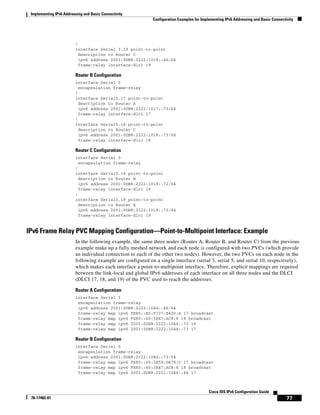 Implementing IPv6 Addressing and Basic Connectivity
Configuration Examples for Implementing IPv6 Addressing and Basic Connectivity
77
Cisco IOS IPv6 Configuration Guide
78-17482-01
!
interface Serial 3.19 point-to-point
description to Router C
ipv6 address 2001:0DB8:2222:1019::46/64
frame-relay interface-dlci 19
Router B Configuration
interface Serial 5
encapsulation frame-relay
!
interface Serial5.17 point-to-point
description to Router A
ipv6 address 2001:0DB8:2222:1017::73/64
frame-relay interface-dlci 17
!
interface Serial5.18 point-to-point
description to Router C
ipv6 address 2001:0DB8:2222:1018::73/64
frame-relay interface-dlci 18
Router C Configuration
interface Serial 0
encapsulation frame-relay
!
interface Serial0.18 point-to-point
description to Router B
ipv6 address 2001:0DB8:2222:1018::72/64
frame-relay interface-dlci 18
!
interface Serial0.19 point-to-point
description to Router A
ipv6 address 2001:0DB8:2222:1019::72/64
frame-relay interface-dlci 19
IPv6 Frame Relay PVC Mapping Configuration—Point-to-Multipoint Interface: Example
In the following example, the same three nodes (Router A, Router B, and Router C) from the previous
example make up a fully meshed network and each node is configured with two PVCs (which provide
an individual connection to each of the other two nodes). However, the two PVCs on each node in the
following example are configured on a single interface (serial 3, serial 5, and serial 10, respectively),
which makes each interface a point-to-multipoint interface. Therefore, explicit mappings are required
between the link-local and global IPv6 addresses of each interface on all three nodes and the DLCI
(DLCI 17, 18, and 19) of the PVC used to reach the addresses.
Router A Configuration
interface Serial 3
encapsulation frame-relay
ipv6 address 2001:0DB8:2222:1044::46/64
frame-relay map ipv6 FE80::E0:F727:E400:A 17 broadcast
frame-relay map ipv6 FE80::60:3E47:AC8:8 19 broadcast
frame-relay map ipv6 2001:0DB8:2222:1044::72 19
frame-relay map ipv6 2001:0DB8:2222:1044::73 17
Router B Configuration
interface Serial 5
encapsulation frame-relay
ipv6 address 2001:0DB8:2222:1044::73/64
frame-relay map ipv6 FE80::60:3E59:DA78:C 17 broadcast
frame-relay map ipv6 FE80::60:3E47:AC8:8 18 broadcast
frame-relay map ipv6 2001:0DB8:2222:1044::46 17
 