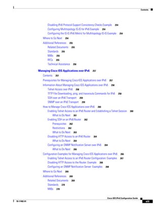 Contents
xiii
Cisco IOS IPv6 Configuration Guide
78-17482-01
Disabling IPv6 Protocol-Support Consistency Checks Example 254
Configuring Multitopology IS-IS for IPv6 Example 254
Configuring the IS-IS IPv6 Metric for Multitopology IS-IS Example 254
Where to Go Next 254
Additional References 255
Related Documents 255
Standards 255
MIBs 255
RFCs 255
Technical Assistance 256
Managing Cisco IOS Applications over IPv6 257
Contents 257
Prerequisites for Managing Cisco IOS Applications over IPv6 257
Information About Managing Cisco IOS Applications over IPv6 258
Telnet Access over IPv6 258
TFTP File Downloading, ping, and traceroute Commands for IPv6 258
SSH over an IPv6 Transport 259
SNMP over an IPv6 Transport 259
How to Manage Cisco IOS Applications over IPv6 260
Enabling Telnet Access to an IPv6 Router and Establishing a Telnet Session 260
What to Do Next 261
Enabling SSH on an IPv6 Router 262
Prerequisites 262
Restrictions 262
What to Do Next 263
Disabling HTTP Access to an IPv6 Router 264
What to Do Next 264
Configuring an SNMP Notification Server over IPv6 264
What to Do Next 266
Configuration Examples for Managing Cisco IOS Applications over IPv6 266
Enabling Telnet Access to an IPv6 Router Configuration: Examples 267
Disabling HTTP Access to the Router: Example 268
Configuring an SNMP Notification Server: Examples 268
Where to Go Next 269
Additional References 269
Related Documents 269
Standards 270
MIBs 270
 