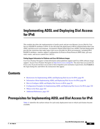 89
Cisco IOS IPv6 Configuration Guide
78-17482-01
Implementing ADSL and Deploying Dial Access
for IPv6
This module describes the implementation of prefix pools and per-user Remote Access Dial-In User
Service (RADIUS) attributes in IPv6. It also describes the deployment of IPv6 in Digital Subscriber Line
(DSL) and dial-access environments. Asymmetric Digital Subscriber Line (ADSL) and dial deployment
provide the extensions that make large-scale access possible for IPv6 environments, including IPv6
RADIUS attributes, stateless address configuration on Point-to-Point Protocol (PPP) links, per-user
static routes, and access control lists (ACLs).
Finding Support Information for Platforms and Cisco IOS Software Images
Use Cisco Feature Navigator to find information about platform support and Cisco IOS software image
support. Access Cisco Feature Navigator at http://www.cisco.com/go/fn. You must have an account on
Cisco.com. If you do not have an account or have forgotten your username or password, click Cancel at
the login dialog box and follow the instructions that appear.
Contents
• Restrictions for Implementing ADSL and Deploying Dial Access for IPv6, page 90
• Information About Implementing ADSL and Deploying Dial Access for IPv6, page 90
• How to Configure ADSL and Deploy Dial Access in IPv6, page 94
• Configuration Examples for Implementing ADSL and Deploying Dial Access for IPv6, page 102
• Where to Go Next, page 103
• Additional References, page 103
Prerequisites for Implementing ADSL and Dial Access for IPv6
Table 11 identifies the earliest release for each early-deployment train in which each feature became
available.
 