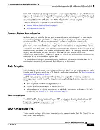Implementing ADSL and Deploying Dial Access for IPv6
Information About Implementing ADSL and Deploying Dial Access for IPv6
91
Cisco IOS IPv6 Configuration Guide
78-17482-01
In the IPv6 world, Internet service providers (ISPs) assign long-lived prefixes to users, which has some
impact on the routing system. In typical IPv4 environments, each network access server (NAS) has a pool
of 24-bit addresses and users get addresses from this pool when dialing in. If a user dials another POP
or is connected to another NAS at the same POP, a different IPv4 address is assigned.
Addresses for IPv6 are assigned by two different methods.
• Stateless Address Autoconfiguration, page 91
• Prefix Delegation, page 91
Stateless Address Autoconfiguration
Assigning addresses using the stateless address autoconfiguration method can only be used to assign
64-bit prefixes. Each user is assigned a 64-bit prefix, which is advertised to the user in a router
advertisement (RA). All addresses are automatically configured based on the assigned prefix.
A typical scenario is to assign a separate 64-bit prefix per user; however, users can also be assigned a
prefix from a shared pool of addresses. Using the shared limits addresses to only one address per user.
This solution works best for the cases where the customer provider edge router (CPE) is a single PC or
is limited to only one subnet. If the user has multiple subnets, Layer 2 (L2) bridging, multilink subnets
or proxy RA can be used. The prefix advertised in the RA can come from an authorization,
authentication, and accounting (AAA) server, which also provides the prefix attribute, can be manually
configured, or can be allocated from a prefix pool.
The Framed-Interface-Id AAA attribute influences the choice of interface identifier for peers and, in
combination with the prefix, the complete IPv6 address can be determined.
Prefix Delegation
Prefix delegation uses Dynamic Host Configuration Protocol (DHCP). When the user requests a prefix
from the prefix delegator, typically the NAS, the prefix is allocated as described in the “Stateless Address
Autoconfiguration” section on page 91.
An IPv6 prefix delegating router selects IPv6 prefixes to be assigned to a requesting router upon
receiving a request from the client. The delegating router might select prefixes for a requesting router in
the following ways:
• Static assignment based on subscription to an ISP
• Dynamic assignment from a pool of available prefixes
• Selection based on an external authority such as a RADIUS server using the Framed-IPv6-Prefix
attribute (see the “Framed-IPv6-Prefix” section on page 93).
DHCP SIP Server Options
Two DHCP for IPv6 Session Initiation Protocol (SIP) server options describe a local outbound SIP
proxy: one carries a list of domain names, the other a list of IPv6 addresses. These two options can be
configured in a DHCPv6 configuration pool.
AAA Attributes for IPv6
Vendor-specific attributes (VSAs) have been developed to support AAA for IPv6. The Cisco VSAs are
inacl, outacl, route, and prefix.
 