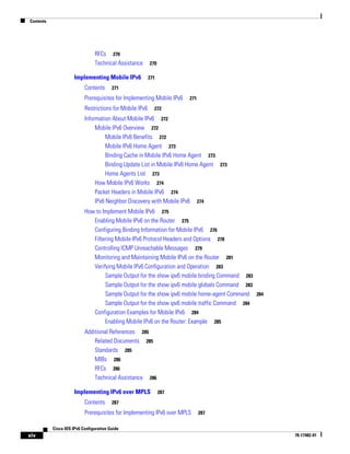 Contents
xiv
Cisco IOS IPv6 Configuration Guide
78-17482-01
RFCs 270
Technical Assistance 270
Implementing Mobile IPv6 271
Contents 271
Prerequisites for Implementing Mobile IPv6 271
Restrictions for Mobile IPv6 272
Information About Mobile IPv6 272
Mobile IPv6 Overview 272
Mobile IPv6 Benefits 272
Mobile IPv6 Home Agent 273
Binding Cache in Mobile IPv6 Home Agent 273
Binding Update List in Mobile IPv6 Home Agent 273
Home Agents List 273
How Mobile IPv6 Works 274
Packet Headers in Mobile IPv6 274
IPv6 Neighbor Discovery with Mobile IPv6 274
How to Implement Mobile IPv6 275
Enabling Mobile IPv6 on the Router 275
Configuring Binding Information for Mobile IPv6 276
Filtering Mobile IPv6 Protocol Headers and Options 278
Controlling ICMP Unreachable Messages 279
Monitoring and Maintaining Mobile IPv6 on the Router 281
Verifying Mobile IPv6 Configuration and Operation 283
Sample Output for the show ipv6 mobile binding Command 283
Sample Output for the show ipv6 mobile globals Command 283
Sample Output for the show ipv6 mobile home-agent Command 284
Sample Output for the show ipv6 mobile traffic Command 284
Configuration Examples for Mobile IPv6 284
Enabling Mobile IPv6 on the Router: Example 285
Additional References 285
Related Documents 285
Standards 285
MIBs 286
RFCs 286
Technical Assistance 286
Implementing IPv6 over MPLS 287
Contents 287
Prerequisites for Implementing IPv6 over MPLS 287
 