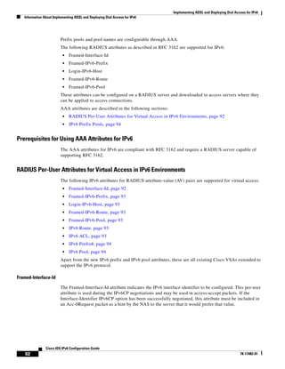 Implementing ADSL and Deploying Dial Access for IPv6
Information About Implementing ADSL and Deploying Dial Access for IPv6
92
Cisco IOS IPv6 Configuration Guide
78-17482-01
Prefix pools and pool names are configurable through AAA.
The following RADIUS attributes as described in RFC 3162 are supported for IPv6:
• Framed-Interface-Id
• Framed-IPv6-Prefix
• Login-IPv6-Host
• Framed-IPv6-Route
• Framed-IPv6-Pool
These attributes can be configured on a RADIUS server and downloaded to access servers where they
can be applied to access connections.
AAA attributes are described in the following sections:
• RADIUS Per-User Attributes for Virtual Access in IPv6 Environments, page 92
• IPv6 Prefix Pools, page 94
Prerequisites for Using AAA Attributes for IPv6
The AAA attributes for IPv6 are compliant with RFC 3162 and require a RADIUS server capable of
supporting RFC 3162.
RADIUS Per-User Attributes for Virtual Access in IPv6 Environments
The following IPv6 attributes for RADIUS attribute-value (AV) pairs are supported for virtual access:
• Framed-Interface-Id, page 92
• Framed-IPv6-Prefix, page 93
• Login-IPv6-Host, page 93
• Framed-IPv6-Route, page 93
• Framed-IPv6-Pool, page 93
• IPv6 Route, page 93
• IPv6 ACL, page 93
• IPv6 Prefix#, page 94
• IPv6 Pool, page 94
Apart from the new IPv6 prefix and IPv6 pool attributes, these are all existing Cisco VSAs extended to
support the IPv6 protocol.
Framed-Interface-Id
The Framed-Interface-Id attribute indicates the IPv6 interface identifier to be configured. This per-user
attribute is used during the IPv6CP negotiations and may be used in access-accept packets. If the
Interface-Identifier IPv6CP option has been successfully negotiated, this attribute must be included in
an Acc-0Request packet as a hint by the NAS to the server that it would prefer that value.
 