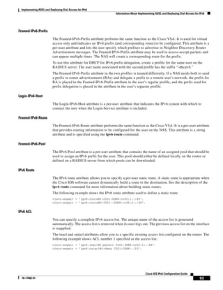 Implementing ADSL and Deploying Dial Access for IPv6
Information About Implementing ADSL and Deploying Dial Access for IPv6
93
Cisco IOS IPv6 Configuration Guide
78-17482-01
Framed-IPv6-Prefix
The Framed-IPv6-Prefix attribute performs the same function as the Cisco VSA: It is used for virtual
access only and indicates an IPv6 prefix (and corresponding route) to be configured. This attribute is a
per-user attribute and lets the user specify which prefixes to advertise in Neighbor Discovery Router
Advertisement messages. The Framed-IPv6-Prefix attribute may be used in access-accept packets and
can appear multiple times. The NAS will create a corresponding route for the prefix.
To use this attribute for DHCP for IPv6 prefix delegation, create a profile for the same user on the
RADIUS server. The user name associated with the second profile has the suffix “-dhcpv6.”
The Framed-IPv6-Prefix attribute in the two profiles is treated differently. If a NAS needs both to send
a prefix in router advertisements (RAs) and delegate a prefix to a remote user’s network, the prefix for
RA is placed in the Framed-IPv6-Prefix attribute in the user’s regular profile, and the prefix used for
prefix delegation is placed in the attribute in the user’s separate profile.
Login-IPv6-Host
The Login-IPv6-Host attribute is a per-user attribute that indicates the IPv6 system with which to
connect the user when the Login-Service attribute is included.
Framed-IPv6-Route
The Framed-IPv6-Route attribute performs the same function as the Cisco VSA: It is a per-user attribute
that provides routing information to be configured for the user on the NAS. This attribute is a string
attribute and is specified using the ipv6 route command.
Framed-IPv6-Pool
The IPv6-Pool attribute is a per-user attribute that contains the name of an assigned pool that should be
used to assign an IPv6 prefix for the user. This pool should either be defined locally on the router or
defined on a RADIUS server from which pools can be downloaded.
IPv6 Route
The IPv6 route attribute allows you to specify a per-user static route. A static route is appropriate when
the Cisco IOS software cannot dynamically build a route to the destination. See the description of the
ipv6 route command for more information about building static routes.
The following example shows the IPv6 route attribute used to define a static route.
cisco-avpair = "ipv6:route#1=2001:0DB8:cc00:1::/48",
cisco-avpair = "ipv6:route#2=2001::0DB8:cc00:2::/48",
IPv6 ACL
You can specify a complete IPv6 access list. The unique name of the access list is generated
automatically. The access list is removed when its user logs out. The previous access list on the interface
is reapplied.
The inacl and outacl attributes allow you to a specific existing access list configured on the router. The
following example shows ACL number 1 specified as the access list:
cisco-avpair = "ipv6:inacl#1=permit 2001:0DB8:cc00:1::/48",
cisco-avpair = "ipv6:outacl#1=deny 2001:0DB8::/10",
 