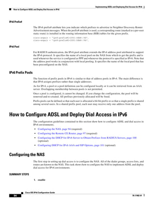 Implementing ADSL and Deploying Dial Access for IPv6
How to Configure ADSL and Deploy Dial Access in IPv6
94
Cisco IOS IPv6 Configuration Guide
78-17482-01
IPv6 Prefix#
The IPv6 prefix# attribute lets you indicate which prefixes to advertise in Neighbor Discovery Router
Advertisement messages. When the prefix# attribute is used, a corresponding route (marked as a per-user
static route) is installed in the routing information base (RIB) tables for the given prefix.
cisco-avpair = "ipv6:prefix#1=2001:0db8:/64",
cisco-avpair = "ipv6:prefix#2=2001:0db8:/64",
IPv6 Pool
For RADIUS authentication, the IPv6 pool attribute extends the IPv4 address pool attributed to support
the IPv6 protocol. It specifies the name of a local pool on the NAS from which to get the prefix and is
used whenever the service is configured as PPP and whenever the protocol is specified as IPv6. Note that
the address pool works in conjunction with local pooling. It specifies the name of the local pool that has
been preconfigured on the NAS.
IPv6 Prefix Pools
The function of prefix pools in IPv6 is similar to that of address pools in IPv4. The main difference is
that IPv6 assigns prefixes rather than single addresses.
As for IPv4, a pool or a pool definition can be configured locally or it can be retrieved from an AAA
server. Overlapping membership between pools is not permitted.
Once a pool is configured, it cannot be changed. If you change the configuration, the pool will be
removed and re-created. All prefixes previously allocated will be freed.
Prefix pools can be defined so that each user is allocated a 64-bit prefix or so that a single prefix is shared
among several users. In a shared prefix pool, each user may receive only one address from the pool.
How to Configure ADSL and Deploy Dial Access in IPv6
The configuration guidelines contained in this section show how to configure ADSL and dial access in
IPv6 environments.
• Configuring the NAS, page 94 (required)
• Configuring the Remote CE Router, page 97 (required)
• Configuring the DHCP for IPv6 Server to Obtain Prefixes from RADIUS Servers, page 100
(optional)
• Configuring DHCP for IPv6 AAA and SIP Options, page 101 (optional)
Configuring the NAS
The first step in setting up dial access is to configure the NAS. All of the dialer groups, access lists, and
routes are known to the NAS. This task shows how to configure the NAS to implement ADSL and deploy
dial access for IPv6 environments.
SUMMARY STEPS
1. enable
 
