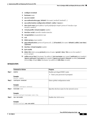 Implementing ADSL and Deploying Dial Access for IPv6
How to Configure ADSL and Deploy Dial Access in IPv6
95
Cisco IOS IPv6 Configuration Guide
78-17482-01
2. configure terminal
3. hostname name
4. aaa new-model
5. aaa authentication ppp {default | list-name} method1 [method2...]
6. aaa authorization configuration default {radius | tacacs+}
7. show ipv6 route [ipv6-address | ipv6-prefix/prefix-length | protocol | interface-type
interface-number]
8. virtual-profile virtual-template number
9. interface serial controller-number:timeslot
10. encapsulation encapsulation-type
11. exit
12. dialer-group group-number
13. ppp authentication {protocol1 [protocol2...]} [if-needed] [list-name | default] [callin] [one-time]
[optional]
14. interface virtual-template number
15. ipv6 enable
16. dialer-list dialer-group protocol protocol-name {permit | deny | list access-list-number |
access-group}
17. radius-server host {hostname | ip-address} [test username user-name] [auth-port port-number]
[ignore-auth-port] [acct-port port-number] [ignore-acct-port] [timeout seconds] [retransmit
retries] [key string] [alias {hostname | ip-address}] [idle-time seconds]
DETAILED STEPS
Command or Action Purpose
Step 1 enable
Example:
Router> enable
Enables privileged EXEC mode.
• Enter your password if prompted.
Step 2 configure terminal
Example:
Router# configure terminal
Enters global configuration mode.
Step 3 hostname name
Example:
Router(config)# hostname cust1-53a
Specifies the host name for the network server.
Step 4 aaa new-model
Example:
Router(config)# aaa new-model
Enables the AAA server.
 