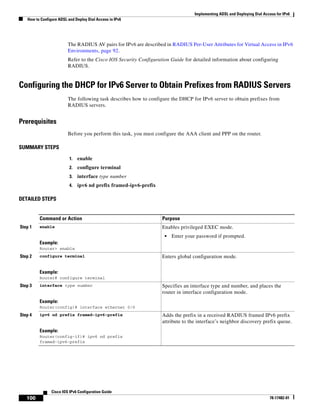 Implementing ADSL and Deploying Dial Access for IPv6
How to Configure ADSL and Deploy Dial Access in IPv6
100
Cisco IOS IPv6 Configuration Guide
78-17482-01
The RADIUS AV pairs for IPv6 are described in RADIUS Per-User Attributes for Virtual Access in IPv6
Environments, page 92.
Refer to the Cisco IOS Security Configuration Guide for detailed information about configuring
RADIUS.
Configuring the DHCP for IPv6 Server to Obtain Prefixes from RADIUS Servers
The following task describes how to configure the DHCP for IPv6 server to obtain prefixes from
RADIUS servers.
Prerequisites
Before you perform this task, you must configure the AAA client and PPP on the router.
SUMMARY STEPS
1. enable
2. configure terminal
3. interface type number
4. ipv6 nd prefix framed-ipv6-prefix
DETAILED STEPS
Command or Action Purpose
Step 1 enable
Example:
Router> enable
Enables privileged EXEC mode.
• Enter your password if prompted.
Step 2 configure terminal
Example:
Router# configure terminal
Enters global configuration mode.
Step 3 interface type number
Example:
Router(config)# interface ethernet 0/0
Specifies an interface type and number, and places the
router in interface configuration mode.
Step 4 ipv6 nd prefix framed-ipv6-prefix
Example:
Router(config-if)# ipv6 nd prefix
framed-ipv6-prefix
Adds the prefix in a received RADIUS framed IPv6 prefix
attribute to the interface’s neighbor discovery prefix queue.
 