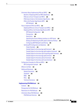 Contents
xv
Cisco IOS IPv6 Configuration Guide
78-17482-01
Information About Implementing IPv6 over MPLS 288
Benefits of Deploying IPv6 over MPLS Backbones 288
IPv6 over a Circuit Transport over MPLS 288
IPv6 Using Tunnels on the Customer Edge Routers 289
IPv6 on the Provider Edge Routers (6PE) 290
6PE Multipath 291
How to Implement IPv6 over MPLS 292
Deploying IPv6 over a Circuit Transport over MPLS 292
Deploying IPv6 on the Provider Edge Routers (6PE) 292
6PE Network Configuration 292
Prerequisites 293
Restrictions 293
Specifying the Source Address Interface on a 6PE Router 293
Binding and Advertising the 6PE Label to Advertise Prefixes 294
Configuring iBGP Multipath Load Sharing 296
Verifying 6PE Configuration and Operation 297
Output Examples 298
Sample Output for the show bgp ipv6 Command 299
Sample Output for the show bgp ipv6 neighbors Command 299
Sample Output for the show mpls forwarding-table Command 299
Sample Output for the show bgp ipv6 Command 300
Sample Output for the show ipv6 cef Command 300
Sample Output for the show ipv6 route Command 300
Configuration Examples for IPv6 over MPLS 300
6PE Configuration Example 301
Where to Go Next 302
Additional References 303
Related Documents 303
Standards 303
MIBs 303
RFCs 303
Technical Assistance 304
Implementing IPv6 Multicast 305
Contents 305
Prerequisites for IPv6 Multicast 305
Restrictions for IPv6 Multicast 307
Information About IPv6 Multicast 308
IPv6 Multicast Overview 309
 