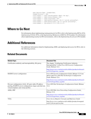 Implementing ADSL and Deploying Dial Access for IPv6
Where to Go Next
103
Cisco IOS IPv6 Configuration Guide
78-17482-01
User-Service-Type = Framed-User,
Framed-Protocol = PPP,
cisco-avpair = "ipv6:inacl#1=permit dead::/64 any",
cisco-avpair = "ipv6:route=library::/64",
cisco-avpair = "ipv6:route=cafe::/64",
cisco-avpair = "ipv6:prefix=library::/64 0 0 onlink autoconfig",
cisco-avpair = "ipv6:prefix=cafe::/64 0 0 onlink autoconfig",
cisco-avpair = "ip:route=11.0.0.0 255.0.0.0",
Where to Go Next
For information about implementing routing protocols for IPv6, refer to the Implementing RIP for IPv6,
Implementing IS-IS for IPv6, or the Implementing Multiprotocol BGP for IPv6 module. For information
about implementing security for IPv6 environments, refer to the Implementing Security for IPv6 module.
Additional References
For additional information related to Implementing ADSL and deploying dial access for IPv6, refer to
the following sections.
Related Documents
Related Topic Document Title
Certification authority and interoperability, RA proxy The chapter “Configuring Certification Authority
Interoperability” in the Cisco IOS Security Configuration
Guide, Release 12.4.
http://www.cisco.com/univercd/cc/td/doc/product/software/i
os123/123cgcr/sec_vcg.htm
RADIUS server configuration Cisco IOS Security Configuration Guide, Release 12.4 (see
above) and Cisco IOS Dial Technologies Configuration
Guide, Release 12.4.
http://www.cisco.com/univercd/cc/td/doc/product/software/i
os123/123cgcr/dial_vcg.htm
Per-user configuration (AAA, AV pairs table, IP address
pooling, RADIUS server configuration), large-scale dial-out,
virtual templates and virtual profiles
Cisco IOS Dial Technologies Configuration Guide, Release
12.4.
ADSL, PPP Cisco IOS Wide Area Networking Configuration Guide,
Release 12.4.
http://www.cisco.com/univercd/cc/td/doc/product/software/i
os123/123cgcr/wan_vcg.htm
VSAs Cisco Access Register Concepts and Reference Guide
http://www.cisco.com/univercd/cc/td/doc/product/rtrmgmt/c
nsar/3_0/concepts/vsa.htm
 