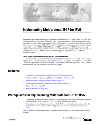 105
Cisco IOS IPv6 Configuration Guide
78-17482-01
Implementing Multiprotocol BGP for IPv6
This module describes how to configure multiprotocol Border Gateway Protocol (BGP) for IPv6. BGP
is an Exterior Gateway Protocol (EGP) used mainly to connect separate routing domains that contain
independent routing policies (autonomous systems). Connecting to a service provider for access to the
Internet is a common use for BGP. BGP can also be used within an autonomous system and this variation
is referred to as internal BGP (iBGP). Multiprotocol BGP is an enhanced BGP that carries routing
information for multiple network layer protocol address families, for example, IPv6 address family and
for IP multicast routes. All BGP commands and routing policy capabilities can be used with
multiprotocol BGP.
Finding Support Information for Platforms and Cisco IOS Software Images
Use Cisco Feature Navigator to find information about platform support and Cisco IOS software image
support. Access Cisco Feature Navigator at http://www.cisco.com/go/fn. You must have an account on
Cisco.com. If you do not have an account or have forgotten your username or password, click Cancel at
the login dialog box and follow the instructions that appear.
Contents
• Prerequisites for Implementing Multiprotocol BGP for IPv6, page 105
• Information About Implementing Multiprotocol BGP for IPv6, page 106
• How to Implement Multiprotocol BGP for IPv6, page 107
• Configuration Examples for Multiprotocol BGP for IPv6, page 133
• Where to Go Next, page 135
• Additional References, page 136
Prerequisites for Implementing Multiprotocol BGP for IPv6
• This module assumes that you are familiar with IPv6 addressing and basic configuration. Refer to
the Implementing Basic Connectivity for IPv6 module for more information.
• This module assumes that you are familiar with IPv4. Refer to the publications referenced in the
“Related Documents” section for IPv4 configuration and command reference information, as
needed.
Table 12 identifies the earliest release for each early-deployment train in which each feature became
available.
 