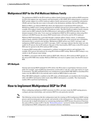 Implementing Multiprotocol BGP for IPv6
How to Implement Multiprotocol BGP for IPv6
107
Cisco IOS IPv6 Configuration Guide
78-17482-01
Multiprotocol BGP for the IPv6 Multicast Address Family
The multiprotocol BGP for the IPv6 multicast address family feature provides multicast BGP extensions
for IPv6 and supports the same features and functionality as IPv4 BGP. IPv6 enhancements to multicast
BGP include support for an IPv6 multicast address family and network layer reachability information
(NLRI) and next hop (the next router in the path to the destination) attributes that use IPv6 addresses.
Multicast BGP is an enhanced BGP that allows the deployment of interdomain IPv6 multicast.
Multiprotocol BGP carries routing information for multiple network layer protocol address families; for
example, IPv6 address family and for IPv6 multicast routes. The IPv6 multicast address family contains
routes used for RPF lookup by the IPv6 PIM protocol, and multicast BGP IPV6 provides for inter-
domain transport of the same. Users must use multiprotocol BGP for IPv6 multicast when using IPv6
multicast with BGP because the unicast BGP learned routes will not be used for IPv6 multicast.
Multicast BGP functionality is provided through a separate address family context. A subsequent
address family identifier (SAFI) provides information about the type of the network layer reachability
information that is carried in the attribute. Multiprotocol BGP unicast uses SAFI 1 messages, and
multiprotocol BGP multicast uses SAFI 2 messages. SAFI 1 messages indicate that the routes are only
usable for IP unicast, but not IP multicast. Because of this functionality, BGP routes in the IPv6 unicast
RIB must be ignored in the IPv6 multicast RPF lookup.
A separate BGP routing table is maintained to configure incongruent policies and topologies (for
example, IPv6 unicast and multicast) by using IPv6 multicast RPF lookup. Multicast RPF lookup is very
similar to the IP unicast route lookup.
No MRIB is associated with the IPv6 multicast BGP table. However, IPv6 multicast BGP operates on
the unicast IPv6 RIB when needed. Multicast BGP does not insert or update routes into the IPv6 unicast
RIB.
6PE Multipath
Internal and external BGP multipath for IPv6 allows the IPv6 router to load balance between several
paths (for example, same neighboring autonomous system [AS] or sub-AS, or the same metric) to reach
its destination. The 6PE multipath feature uses multiprotocol internal BGP (MP-iBGP) to distribute IPv6
routes over the MPLS IPv4 core network and to attach an MPLS label to each route.
When MP-iBGP multipath is enabled on the 6PE router, all labeled paths are installed in the forwarding
table with MPLS information (label stack) when MPLS information is available. This functionality
enables 6PE to perform load balancing.
How to Implement Multiprotocol BGP for IPv6
When configuring multiprotocol BGP extensions for IPv6, you must create the BGP routing process,
configure peering relationships, and customize BGP for your particular network.
Note The following sections describe the configuration tasks for creating an IPv6 multiprotocol BGP routing
process and associating peers, peer groups, and networks to the routing process. The following sections
do not provide in-depth information on customizing multiprotocol BGP because the protocol functions
the same in IPv6 as it does in IPv4. See the “Related Documents” section for further information on BGP
and multiprotocol BGP configuration and command reference information.
 