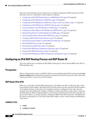 Implementing Multiprotocol BGP for IPv6
How to Implement Multiprotocol BGP for IPv6
108
Cisco IOS IPv6 Configuration Guide
78-17482-01
The tasks in the following sections explain how to configure multiprotocol BGP extensions for IPv6.
Each task in the list is identified as either required or optional:
• Configuring an IPv6 BGP Routing Process and BGP Router ID, page 108 (required)
• Configuring an IPv6 Multiprotocol BGP Peer, page 109 (required)
• Configuring an IPv6 Multiprotocol BGP Peer Using a Link-Local Address, page 111 (optional)
• Configuring an IPv6 Multiprotocol BGP Peer Group, page 114 (optional)
• Advertising Routes into IPv6 Multiprotocol BGP, page 117 (required)
• Configuring a Route Map for IPv6 Multiprotocol BGP Prefixes, page 118 (optional)
• Redistributing Prefixes into IPv6 Multiprotocol BGP, page 120 (optional)
• Advertising IPv4 Routes Between IPv6 BGP Peers, page 122 (optional)
• Assigning a BGP Administrative Distance, page 124 (optional)
• Generating Translate Updates for IPv6 Multicast BGP, page 125 (optional)
• Resetting BGP Sessions, page 127 (optional)
• Clearing External BGP Peers, page 127 (optional)
• Clearing IPv6 BGP Route Dampening Information, page 128 (optional)
• Clearing IPv6 BGP Flap Statistics, page 129 (optional)
• Verifying IPv6 Multiprotocol BGP Configuration and Operation, page 129 (optional)
Configuring an IPv6 BGP Routing Process and BGP Router ID
This task explains how to configure an IPv6 BGP routing process and an optional BGP router ID for a
BGP-speaking router.
Prerequisites
Before configuring the router to run BGP for IPv6, you must globally enable IPv6 routing using the ipv6
unicast-routing global configuration command. For details on basic IPv6 connectivity tasks, refer to the
Implementing Basic Connectivity for IPv6 module.
BGP Router ID for IPv6
BGP uses a router ID to identify BGP-speaking peers. The BGP router ID is 32-bit value that is often
represented by an IPv4 address. By default, the Cisco IOS software sets the router ID to the IPv4 address
of a loopback interface on the router. If no loopback interface is configured on the router, then the
software chooses the highest IPv4 address configured to a physical interface on the router to represent
the BGP router ID. When configuring BGP on a router that is enabled only for IPv6 (the router does not
have an IPv4 address), you must manually configure the BGP router ID for the router. The BGP router
ID, which is represented as a 32-bit value using an IPv4 address syntax, must be unique to the BGP peers
of the router.
SUMMARY STEPS
1. enable
2. configure terminal
 