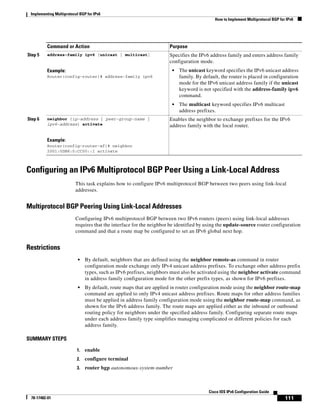 Implementing Multiprotocol BGP for IPv6
How to Implement Multiprotocol BGP for IPv6
111
Cisco IOS IPv6 Configuration Guide
78-17482-01
Configuring an IPv6 Multiprotocol BGP Peer Using a Link-Local Address
This task explains how to configure IPv6 multiprotocol BGP between two peers using link-local
addresses.
Multiprotocol BGP Peering Using Link-Local Addresses
Configuring IPv6 multiprotocol BGP between two IPv6 routers (peers) using link-local addresses
requires that the interface for the neighbor be identified by using the update-source router configuration
command and that a route map be configured to set an IPv6 global next hop.
Restrictions
• By default, neighbors that are defined using the neighbor remote-as command in router
configuration mode exchange only IPv4 unicast address prefixes. To exchange other address prefix
types, such as IPv6 prefixes, neighbors must also be activated using the neighbor activate command
in address family configuration mode for the other prefix types, as shown for IPv6 prefixes.
• By default, route maps that are applied in router configuration mode using the neighbor route-map
command are applied to only IPv4 unicast address prefixes. Route maps for other address families
must be applied in address family configuration mode using the neighbor route-map command, as
shown for the IPv6 address family. The route maps are applied either as the inbound or outbound
routing policy for neighbors under the specified address family. Configuring separate route maps
under each address family type simplifies managing complicated or different policies for each
address family.
SUMMARY STEPS
1. enable
2. configure terminal
3. router bgp autonomous-system-number
Step 5 address-family ipv6 [unicast | multicast]
Example:
Router(config-router)# address-family ipv6
Specifies the IPv6 address family and enters address family
configuration mode.
• The unicast keyword specifies the IPv6 unicast address
family. By default, the router is placed in configuration
mode for the IPv6 unicast address family if the unicast
keyword is not specified with the address-family ipv6
command.
• The multicast keyword specifies IPv6 multicast
address prefixes.
Step 6 neighbor {ip-address | peer-group-name |
ipv6-address} activate
Example:
Router(config-router-af)# neighbor
2001:0DB8:0:CC00::1 activate
Enables the neighbor to exchange prefixes for the IPv6
address family with the local router.
Command or Action Purpose
 