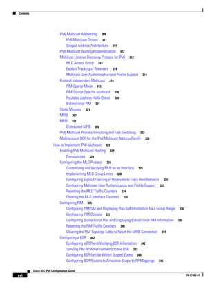 Contents
xvi
Cisco IOS IPv6 Configuration Guide
78-17482-01
IPv6 Multicast Addressing 309
IPv6 Multicast Groups 311
Scoped Address Architecture 311
IPv6 Multicast Routing Implementation 312
Multicast Listener Discovery Protocol for IPv6 312
MLD Access Group 314
Explicit Tracking of Receivers 314
Multicast User Authentication and Profile Support 314
Protocol Independent Multicast 314
PIM-Sparse Mode 315
PIM-Source Specific Multicast 318
Routable Address Hello Option 320
Bidirectional PIM 321
Static Mroutes 321
MRIB 321
MFIB 321
Distributed MFIB 322
IPv6 Multicast Process Switching and Fast Switching 322
Multiprotocol BGP for the IPv6 Multicast Address Family 323
How to Implement IPv6 Multicast 323
Enabling IPv6 Multicast Routing 324
Prerequisites 324
Configuring the MLD Protocol 324
Customizing and Verifying MLD on an Interface 325
Implementing MLD Group Limits 328
Configuring Explicit Tracking of Receivers to Track Host Behavior 330
Configuring Multicast User Authentication and Profile Support 331
Resetting the MLD Traffic Counters 334
Clearing the MLD Interface Counters 335
Configuring PIM 335
Configuring PIM-SM and Displaying PIM-SM Information for a Group Range 336
Configuring PIM Options 337
Configuring Bidirectional PIM and Displaying Bidirectional PIM Information 339
Resetting the PIM Traffic Counters 340
Clearing the PIM Topology Table to Reset the MRIB Connection 341
Configuring a BSR 342
Configuring a BSR and Verifying BSR Information 342
Sending PIM RP Advertisements to the BSR 343
Configuring BSR for Use Within Scoped Zones 344
Configuring BSR Routers to Announce Scope-to-RP Mappings 345
 