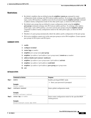 Implementing Multiprotocol BGP for IPv6
How to Implement Multiprotocol BGP for IPv6
115
Cisco IOS IPv6 Configuration Guide
78-17482-01
Restrictions
• By default, neighbors that are defined using the neighbor remote-as command in router
configuration mode exchange only IPv4 unicast address prefixes. To exchange other address prefix
types, such as IPv6 prefixes, neighbors must also be activated using the neighbor activate command
in address family configuration mode for the other prefix types, as shown for IPv6 prefixes.
• By default, peer groups that are defined in router configuration mode using the neighbor
peer-group command exchange only IPv4 unicast address prefixes. To exchange other address
prefix types, such as IPv6 prefixes, you must activate peer groups using the neighbor activate
command in address family configuration mode for the other prefix types, as shown for IPv6
prefixes.
• Members of a peer group automatically inherit the address prefix configuration of the peer group.
• IPv4 active neighbors cannot exist in the same peer group as active IPv6 neighbors. Create separate
peer groups for IPv4 peers and IPv6 peers.
SUMMARY STEPS
1. enable
2. configure terminal
3. router bgp as-number
4. neighbor peer-group-name peer-group
5. neighbor {ip-address | ipv6-address | peer-group-name} remote-as as-number
6. address-family ipv6 [unicast | multicast]
7. neighbor {ip-address | peer-group-name | ipv6-address} activate
8. neighbor {ip-address | ipv6-address} send-label
9. neighbor {ip-address | ipv6-address} peer-group peer-group-name
10. exit
DETAILED STEPS
Command or Action Purpose
Step 1 enable
Example:
Router> enable
Enables privileged EXEC mode.
• Enter your password if prompted.
Step 2 configure terminal
Example:
Router# configure terminal
Enters global configuration mode.
Step 3 router bgp as-number
Example:
Router(config)# router bgp 65000
Enters router configuration mode for the specified BGP
routing process.
 
