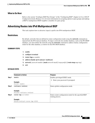 Implementing Multiprotocol BGP for IPv6
How to Implement Multiprotocol BGP for IPv6
117
Cisco IOS IPv6 Configuration Guide
78-17482-01
What to Do Next
Refer to the section “Configure BGP Peer Groups” of the “Configuring BGP” chapter in Cisco IOS IP
Configuration Guide, Release 12.4, for more information on assigning options to peer groups and making
a BGP or multiprotocol BGP neighbor a member of a peer group.
Advertising Routes into IPv6 Multiprotocol BGP
This task explains how to advertise (inject) a prefix into IPv6 multiprotocol BGP.
Restrictions
By default, networks that are defined in router configuration mode using the network command are
injected into the IPv4 unicast database. To inject a network into another database, such as the IPv6 BGP
database, you must define the network using the network command in address family configuration
mode for the other database, as shown for the IPv6 BGP database.
SUMMARY STEPS
1. enable
2. configure terminal
3. router bgp as-number
4. address-family ipv6 [unicast | multicast]
5. network {network-number [mask network-mask] | nsap-prefix} [route-map map-tag]
6. exit
DETAILED STEPS
Command or Action Purpose
Step 1 enable
Example:
Router> enable
Enables privileged EXEC mode.
• Enter your password if prompted.
Step 2 configure terminal
Example:
Router# configure terminal
Enters global configuration mode.
Step 3 router bgp as-number
Example:
Router(config)# router bgp 65000
Enters router configuration mode for the specified BGP
routing process.
 