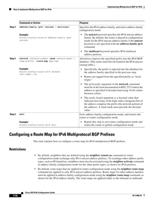 Implementing Multiprotocol BGP for IPv6
How to Implement Multiprotocol BGP for IPv6
118
Cisco IOS IPv6 Configuration Guide
78-17482-01
Configuring a Route Map for IPv6 Multiprotocol BGP Prefixes
This task explains how to configure a route map for IPv6 multiprotocol BGP prefixes.
Restrictions
• By default, neighbors that are defined using the neighbor remote-as command in router
configuration mode exchange only IPv4 unicast address prefixes. To exchange other address prefix
types, such as IPv6 prefixes, neighbors must also be activated using the neighbor activate command
in address family configuration mode for the other prefix types, as shown for IPv6 prefixes.
• By default, route maps that are applied in router configuration mode using the neighbor route-map
command are applied to only IPv4 unicast address prefixes. Route maps for other address families
must be applied in address family configuration mode using the neighbor route-map command, as
shown for the IPv6 address family. The route maps are applied either as the inbound or outbound
Step 4 address-family ipv6 [unicast | multicast]
Example:
Router(config-router)# address-family ipv6
unicast
Specifies the IPv6 address family, and enters address family
configuration mode.
• The unicast keyword specifies the IPv6 unicast address
family. By default, the router is placed in configuration
mode for the IPv6 unicast address family if the unicast
keyword is not specified with the address-family ipv6
command.
• The multicast keyword specifies IPv6 multicast
address prefixes.
Step 5 network {network-number [mask network-mask] |
nsap-prefix} [route-map map-tag]
Example:
Router(config-router-af)# network
2001:0DB8::/24
Advertises (injects) the specified prefix into the IPv6 BGP
database. (The routes must first be found in the IPv6 unicast
routing table.)
• Specifically, the prefix is injected into the database for
the address family specified in the previous step.
• Routes are tagged from the specified prefix as “local
origin.”
• The ipv6-prefix argument in the network command
must be in the form documented in RFC 2373 where the
address is specified in hexadecimal using 16-bit values
between colons.
• The prefix-length argument is a decimal value that
indicates how many of the high-order contiguous bits of
the address comprise the prefix (the network portion of
the address). A slash mark must precede the decimal
value.
Step 6 exit
Example:
Router(config-router-af)# exit
Exits address family configuration mode, and returns the
router to router configuration mode.
• Repeat this step to exit router configuration mode and
return the router to global configuration mode.
Command or Action Purpose
 