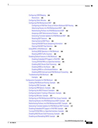 Contents
xvii
Cisco IOS IPv6 Configuration Guide
78-17482-01
Configuring SSM Mapping 346
Restrictions 346
Configuring Static Mroutes 347
Configuring IPv6 Multiprotocol BGP 349
Configuring an IPv6 Peer Group to Perform Multicast BGP Routing 349
Advertising Routes into IPv6 Multiprotocol BGP 351
Redistributing Prefixes into IPv6 Multiprotocol BGP 352
Assigning a BGP Administrative Distance 354
Generating Translate Updates for IPv6 Multicast BGP 355
Resetting BGP Sessions 356
Clearing External BGP Peers 356
Clearing IPv6 BGP Route Dampening Information 357
Clearing IPv6 BGP Flap Statistics 358
Using MFIB in IPv6 Multicast 358
Verifying MFIB Operation in IPv6 Multicast 358
Resetting MFIB Traffic Counters 359
Disabling Default Features in IPv6 Multicast 360
Disabling Embedded RP Support in IPv6 PIM 360
Turning Off IPv6 PIM on a Specified Interface 361
Disabling MLD Router-Side Processing 362
Disabling MFIB on the Router 363
Disabling MFIB on a Distributed Platform 363
Disabling MFIB Interrupt-Level IPv6 Multicast Forwarding 364
Troubleshooting IPv6 Multicast 365
Examples 367
Configuration Examples for IPv6 Multicast 375
Enabling IPv6 Multicast Routing: Example 375
Configuring PIM: Examples 376
Configuring PIM Options: Example 376
Configuring the MLD Protocol: Examples 376
Configuring Explicit Tracking of Receivers: Example 376
Configuring Mroutes: Example 377
Configuring an IPv6 Multiprotocol BGP Peer Group: Example 377
Advertising Routes into IPv6 Multiprotocol BGP: Example 377
Redistributing Prefixes into IPv6 Multiprotocol BGP: Example 377
Generating Translate Updates for IPv6 Multicast BGP: Example 377
Disabling Embedded RP Support in IPv6 PIM: Example 378
Turning Off IPv6 PIM on a Specified Interface: Example 378
Disabling MLD Router-Side Processing: Example 378
Disabling and Reenabling MFIB: Example 378
 