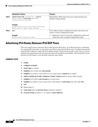 Implementing Multiprotocol BGP for IPv6
How to Implement Multiprotocol BGP for IPv6
122
Cisco IOS IPv6 Configuration Guide
78-17482-01
Advertising IPv4 Routes Between IPv6 BGP Peers
This task explains how to advertise IPv4 routes between IPv6 peers. If an IPv6 network is connecting
two separate IPv4 networks, it is possible to use IPv6 to advertise the IPv4 routes. Configure the peering
using the IPv6 addresses within the IPv4 address family. Set the next hop with a static route or with an
inbound route map because the advertised next hop will usually be unreachable. Advertising IPv6 routes
between two IPv4 peers is also possible using the same model.
SUMMARY STEPS
1. enable
2. configure terminal
3. router bgp as-number
4. neighbor peer-group-name peer-group
5. neighbor {ip-address | ipv6-address | peer-group-name} remote-as as-number
6. address-family ipv4 [mdt | multicast | tunnel | unicast [vrf vrf-name] | vrf vrf-name]
7. neighbor ipv6-address peer-group peer-group-name
8. neighbor {ip-address | peer-group-name | ipv6-address} route-map map-name {in | out}
9. exit
10. Repeat Step 11.
11. route-map map-tag [permit | deny] [sequence-number]
12. set ip next-hop ip-address [... ip-address] [peer-address]
Step 5 redistribute bgp [process-id] [[metric
metric-value] [route-map map-name]]
[source-protocol-options]
Example:
Router(config-router-af)# redistribute bgp
64500 metric 5 metric-type external
Redistributes IPv6 routes from one routing domain into
another routing domain.
Step 6 exit
Example:
Router(config-router-af)# exit
Exits address family configuration mode, and returns the
router to router configuration mode.
• Repeat this step to exit router configuration mode and
return the router to global configuration mode.
Command or Action Purpose
 
