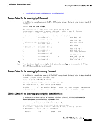 Implementing Multiprotocol BGP for IPv6
How to Implement Multiprotocol BGP for IPv6
131
Cisco IOS IPv6 Configuration Guide
78-17482-01
• Sample Output for the debug bgp ipv6 updates Command
Sample Output for the show bgp ipv6 Command
In the following example, entries in the IPv6 BGP routing table are displayed using the show bgp ipv6
command:
Router> show bgp ipv6 unicast
BGP table version is 12612, local router ID is 192.168.99.70
Status codes: s suppressed, d damped, h history, * valid, > best, i - internal
Origin codes: i - IGP, e - EGP, ? - incomplete
Network Next Hop Metric LocPrf Weight Path
*> 2001:0DB8:E:C::2 0 3748 4697 1752 i
* 2001:0DB8:0:CC00::1
0 1849 1273 1752 i
* 2001:618:3::/48 2001:0DB8:E:4::2 1 0 4554 1849 65002 i
*> 2001:0DB8:0:CC00::1
0 1849 65002 i
*> 2001:620::/35 2001:0DB8:0:F004::1
0 3320 1275 559 i
* 2001:0DB8:E:9::2 0 1251 1930 559 i
* 2001:0DB8::A 0 3462 10566 1930 559 i
* 2001:0DB8:20:1::11
0 293 1275 559 i
* 2001:0DB8:E:4::2 1 0 4554 1849 1273 559 i
* 2001:0DB8:E:B::2 0 237 3748 1275 559 i
* 2001:0DB8:E:C::2 0 3748 1275 559 i
Note For a description of each output display field, refer to the show bgp ipv6 command in the IPv6 for
Cisco IOS Command Reference document.
Sample Output for the show bgp ipv6 summary Command
In the following example, the status of all IPv6 BGP connections is displayed using the show bgp ipv6
summary command with the unicast keyword:
Router# show bgp ipv6 unicast summary
BGP router identifier 172.30.4.4, local AS number 200
BGP table version is 1, main routing table version 1
Neighbor V AS MsgRcvd MsgSent TblVer InQ OutQ Up/Down State/PfxRcd
2001:0DB8:101::2 4 200 6869 6882 0 0 0 06:25:24 Active
Sample Output for the show bgp ipv6 dampened-paths Command
In the following example, IPv6 BGP dampened routes are displayed using the show bgp ipv6
dampened-paths command with the unicast keyword:
Router# show bgp ipv6 unicast dampening dampened-paths
BGP table version is 12610, local router ID is 192.168.7.225
Status codes: s suppressed, d damped, h history, * valid, > best, i - internal
Origin codes: i - IGP, e - EGP, ? - incomplete
Network From Reuse Path
 