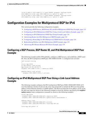 Implementing Multiprotocol BGP for IPv6
Configuration Examples for Multiprotocol BGP for IPv6
133
Cisco IOS IPv6 Configuration Guide
78-17482-01
14:04:22:BGP(1):2001:0DB8:0:2::2 send UPDATE (prepend, chgflags:0x208)
2001:0DB8:0:3::2/64, next 2001:0DB8:0:2::1, metric 0, path
14:04:22:BGP(1):2001:0DB8:0:2::2 send UPDATE (prepend, chgflags:0x208)
2001:0DB8:0:4::2/64, next 2001:0DB8:0:2::1, metric 0, path
Configuration Examples for Multiprotocol BGP for IPv6
This section provides the following configuration examples:
• Configuring a BGP Process, BGP Router ID, and IPv6 Multiprotocol BGP Peer Example, page 133
• Configuring an IPv6 Multiprotocol BGP Peer Using a Link-Local Address Example, page 133
• Configuring an IPv6 Multiprotocol BGP Peer Group Example, page 134
• Advertising Routes into IPv6 Multiprotocol BGP Example, page 134
• Configuring a Route Map for IPv6 Multiprotocol BGP Prefixes Example, page 134
• Redistributing Prefixes into IPv6 Multiprotocol BGP Example, page 135
• Advertising IPv4 Routes Between IPv6 Peers Example, page 135
Configuring a BGP Process, BGP Router ID, and IPv6 Multiprotocol BGP Peer
Example
The following example enables IPv6 globally, configures a BGP process, and establishes a BGP router
ID. Also, the IPv6 multiprotocol BGP peer 2001:0DB8:0:CC00:: is configured and activated.
ipv6 unicast-routing
!
router bgp 65000
no bgp default ipv4-unicast
bgp router-id 192.168.99.70
neighbor 2001:0DB8:0:CC00::1 remote-as 64600
address-family ipv6 unicast
neighbor 2001:0DB8:0:CC00::1 activate
Configuring an IPv6 Multiprotocol BGP Peer Using a Link-Local Address
Example
The following example configures the IPv6 multiprotocol BGP peer FE80::XXXX:BFF:FE0E:A471
over Fast Ethernet interface 0 and sets the route map named nh6 to include the IPv6 next-hop global
address of Fast Ethernet interface 0 in BGP updates. The IPv6 next-hop link-local address can be set by
the nh6 route map (not shown in the following example) or from the interface specified by the neighbor
update-source router configuration command (as shown in the following example).
router bgp 65000
neighbor FE80::XXXX:BFF:FE0E:A471 remote-as 64600
neighbor FE80::XXXX:BFF:FE0E:A471 update-source fastethernet 0
address-family ipv6
neighbor FE80::XXXX:BFF:FE0E:A471 activate
neighbor FE80::XXXX:BFF:FE0E:A471 route-map nh6 out
route-map nh6 permit 10
 