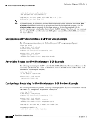 Implementing Multiprotocol BGP for IPv6
Configuration Examples for Multiprotocol BGP for IPv6
134
Cisco IOS IPv6 Configuration Guide
78-17482-01
match ipv6 address prefix-list cisco
set ipv6 next-hop 2001:0DB8:5y6::1
ipv6 prefix-list cisco permit 2001:0DB8:2Fy2::/48 le 128
ipv6 prefix-list cisco deny ::/0
Note If you specify only the global IPv6 next-hop address (the ipv6-address argument) with the set ipv6
next-hop command after specifying the neighbor interface (the interface-type argument) with the
neighbor update-source command, the link-local address of the interface specified with the
interface-type argument is included as the next hop in the BGP updates. Therefore, only one route map
that sets the global IPv6 next-hop address in BGP updates is required for multiple BGP peers that use
link-local addresses.
Configuring an IPv6 Multiprotocol BGP Peer Group Example
The following example configures the IPv6 multiprotocol BGP peer group named group1:
router bgp 65000
no bgp default ipv4-unicast
neighbor group1 peer-group
neighbor 2001:0DB8:0:CC00::1 remote-as 64600
address-family ipv6 unicast
neighbor group1 activate
neighbor 2001:0DB8:0:CC00::1 peer-group group1
Advertising Routes into IPv6 Multiprotocol BGP Example
The following example injects the IPv6 network 2001:0DB8::/24 into the IPv6 unicast database of the
local router. (BGP checks that a route for the network exists in the IPv6 unicast database of the local
router before advertising the network.)
router bgp 65000
no bgp default ipv4-unicast
address-family ipv6 unicast
network 2001:0DB8::/24
Configuring a Route Map for IPv6 Multiprotocol BGP Prefixes Example
The following example configures the route map named rtp to permit IPv6 unicast routes from network
2001:0DB8::/24 if they match the prefix list named cisco:
router bgp 64900
no bgp default ipv4-unicast
neighbor 2001:0DB8:0:CC00::1 remote-as 64700
address-family ipv6 unicast
neighbor 2001:0DB8:0:CC00::1 activate
neighbor 2001:0DB8:0:CC00::1 route-map rtp in
ipv6 prefix-list cisco seq 10 permit 2001:0DB8::/24
route-map rtp permit 10
match ipv6 address prefix-list cisco
 