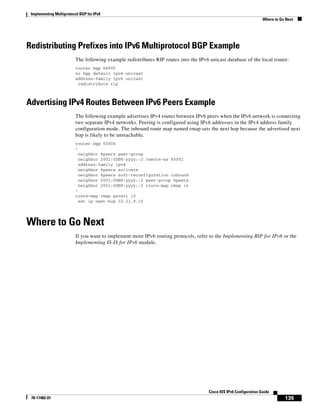 Implementing Multiprotocol BGP for IPv6
Where to Go Next
135
Cisco IOS IPv6 Configuration Guide
78-17482-01
Redistributing Prefixes into IPv6 Multiprotocol BGP Example
The following example redistributes RIP routes into the IPv6 unicast database of the local router:
router bgp 64900
no bgp default ipv4-unicast
address-family ipv6 unicast
redistribute rip
Advertising IPv4 Routes Between IPv6 Peers Example
The following example advertises IPv4 routes between IPv6 peers when the IPv6 network is connecting
two separate IPv4 networks. Peering is configured using IPv6 addresses in the IPv4 address family
configuration mode. The inbound route map named rmap sets the next hop because the advertised next
hop is likely to be unreachable.
router bgp 65000
!
neighbor 6peers peer-group
neighbor 2001:0DB8:yyyy::2 remote-as 65002
address-family ipv4
neighbor 6peers activate
neighbor 6peers soft-reconfiguration inbound
neighbor 2001:0DB8:yyyy::2 peer-group 6peers
neighbor 2001:0DB8:yyyy::2 route-map rmap in
!
route-map rmap permit 10
set ip next-hop 10.21.8.10
Where to Go Next
If you want to implement more IPv6 routing protocols, refer to the Implementing RIP for IPv6 or the
Implementing IS-IS for IPv6 module.
 