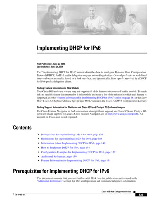 139
Cisco IOS IPv6 Configuration Guide
78-17482-01
Implementing DHCP for IPv6
First Published: June 26, 2006
Last Updated: June 26, 2006
The “Implementing DHCP for IPv6” module describes how to configure Dynamic Host Configuration
Protocol (DHCP) for IPv6 prefix delegation on your networking devices. General prefixes can be defined
in several ways: manually, based on a 6to4 interface, and dynamically, from a prefix received by a DHCP
for IPv6 prefix delegation client.
Finding Feature Information in This Module
Your Cisco IOS software release may not support all of the features documented in this module. To reach
links to specific feature documentation in this module and to see a list of the releases in which each feature is
supported, use the “Feature Information for Implementing DHCP for IPv6” section on page 161 or the Start
Here: Cisco IOS Software Release Specifics for IPv6 Features in the Cisco IOS IPv6 Configuration Library.
Finding Support Information for Platforms and Cisco IOS and Catalyst OS Software Images
Use Cisco Feature Navigator to find information about platform support and Cisco IOS and Catalyst OS
software image support. To access Cisco Feature Navigator, go to http://www.cisco.com/go/cfn. An
account on Cisco.com is not required.
Contents
• Prerequisites for Implementing DHCP for IPv6, page 139
• Restrictions for Implementing DHCP for IPv6, page 140
• Information About Implementing DHCP for IPv6, page 140
• How to Implement DHCP for IPv6, page 144
• Configuration Examples for Implementing DHCP for IPv6, page 157
• Additional References, page 159
• Feature Information for Implementing DHCP for IPv6, page 161
Prerequisites for Implementing DHCP for IPv6
This document assumes that you are familiar with IPv4. See the publications referenced in the
“Additional References” section for IPv4 configuration and command reference information.
 
