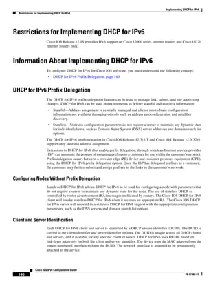 Implementing DHCP for IPv6
Restrictions for Implementing DHCP for IPv6
140
Cisco IOS IPv6 Configuration Guide
78-17482-01
Restrictions for Implementing DHCP for IPv6
Cisco IOS Release 12.0S provides IPv6 support on Cisco 12000 series Internet routers and Cisco 10720
Internet routers only.
Information About Implementing DHCP for IPv6
To configure DHCP for IPv6 for Cisco IOS software, you must understand the following concept:
• DHCP for IPv6 Prefix Delegation, page 140
DHCP for IPv6 Prefix Delegation
The DHCP for IPv6 prefix delegation feature can be used to manage link, subnet, and site addressing
changes. DHCP for IPv6 can be used in environments to deliver stateful and stateless information:
• Stateful—Address assignment is centrally managed and clients must obtain configuration
information not available through protocols such as address autoconfiguration and neighbor
discovery.
• Stateless—Stateless configuration parameters do not require a server to maintain any dynamic state
for individual clients, such as Domain Name System (DNS) server addresses and domain search list
options.
The DHCP for IPv6 implementation in Cisco IOS Release 12.3(4)T and Cisco IOS Release 12.0(32)S
support only stateless address assignment.
Extensions to DHCP for IPv6 also enable prefix delegation, through which an Internet service provider
(ISP) can automate the process of assigning prefixes to a customer for use within the customer’s network.
Prefix delegation occurs between a provider edge (PE) device and customer premises equipment (CPE),
using the DHCP for IPv6 prefix delegation option. Once the ISP has delegated prefixes to a customer,
the customer may further subnet and assign prefixes to the links in the customer’s network.
Configuring Nodes Without Prefix Delegation
Stateless DHCP for IPv6 allows DHCP for IPv6 to be used for configuring a node with parameters that
do not require a server to maintain any dynamic state for the node. The use of stateless DHCP is
controlled by router advertisement (RA) messages multicated by routers. The Cisco IOS DHCP for IPv6
client will invoke stateless DHCP for IPv6 when it receives an appropriate RA. The Cisco IOS DHCP
for IPv6 server will respond to a stateless DHCP for IPv6 request with the appropriate configuration
parameters, such as the DNS servers and domain search list options.
Client and Server Identification
Each DHCP for IPv6 client and server is identified by a DHCP unique identifier (DUID). The DUID is
carried in the client identifier and server identifier options. The DUID is unique across all DHCP clients
and servers, and it is stable for any specific client or server. DHCP for IPv6 uses DUIDs based on
link-layer addresses for both the client and server identifier. The device uses the MAC address from the
lowest-numbered interface to form the DUID. The network interface is assumed to be permanently
attached to the device.
 
