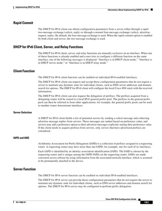 Implementing DHCP for IPv6
Information About Implementing DHCP for IPv6
141
Cisco IOS IPv6 Configuration Guide
78-17482-01
Rapid Commit
The DHCP for IPv6 client can obtain configuration parameters from a server either through a rapid
two-message exchange (solicit, reply) or through a normal four-message exchange (solicit, advertise,
request, reply). By default, the four-message exchange is used. When the rapid-commit option is enabled
by both client and server, the two-message exchange is used.
DHCP for IPv6 Client, Server, and Relay Functions
The DHCP for IPv6 client, server, and relay functions are mutually exclusive on an interface. When one
of these functions is already enabled and a user tries to configure a different function on the same
interface, one of the following messages is displayed: “Interface is in DHCP client mode,” “Interface is
in DHCP server mode,” or “Interface is in DHCP relay mode.”
Client Function
The DHCP for IPv6 client function can be enabled on individual IPv6-enabled interfaces.
The DHCP for IPv6 client can request and accept those configuration parameters that do not require a
server to maintain any dynamic state for individual clients, such as DNS server addresses and domain
search list options. The DHCP for IPv6 client will configure the local Cisco IOS stack with the received
information.
The DHCP for IPv6 client can also request the delegation of prefixes. The prefixes acquired from a
delegating router will be stored in a local IPv6 general prefix pool. The prefixes in the general prefix
pool can then be referred to from other applications; for example, the general prefix pools can be used
to number router downstream interfaces.
Server Selection
A DHCP for IPv6 client builds a list of potential servers by sending a solicit message and collecting
advertise message replies from servers. These messages are ranked based on preference value, and
servers may add a preference option to their advertise messages explicitly stating their preference value.
If the client needs to acquire prefixes from servers, only servers that have advertised prefixes are
considered.
IAPD and IAID
An Identity Association for Prefix Delegation (IAPD) is a collection of prefixes assigned to a requesting
router. A requesting router may have more than one IAPD; for example, one for each of its interfaces.
Each IAPD is identified by an identity association identification (IAID). The IAID is chosen by the
requesting router and is unique among the IAPD IAIDs on the requesting router. IAIDs are made
consistent across reboots by using information from the associated network interface, which is assumed
to be permanently attached to the device.
Server Function
The DHCP for IPv6 server function can be enabled on individual IPv6-enabled interfaces.
The DHCP for IPv6 server can provide those configuration parameters that do not require the server to
maintain any dynamic state for individual clients, such as DNS server addresses and domain search list
options. The DHCP for IPv6 server may be configured to perform prefix delegation.
 