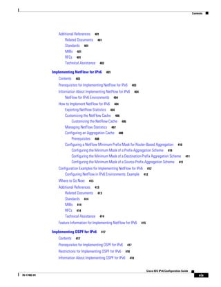 Contents
xix
Cisco IOS IPv6 Configuration Guide
78-17482-01
Additional References 401
Related Documents 401
Standards 401
MIBs 401
RFCs 401
Technical Assistance 402
Implementing NetFlow for IPv6 403
Contents 403
Prerequisites for Implementing NetFlow for IPv6 403
Information About Implementing NetFlow for IPv6 404
NetFlow for IPv6 Environments 404
How to Implement NetFlow for IPv6 404
Exporting NetFlow Statistics 404
Customizing the NetFlow Cache 406
Customizing the NetFlow Cache 406
Managing NetFlow Statistics 407
Configuring an Aggregation Cache 408
Prerequisites 408
Configuring a NetFlow Minimum Prefix Mask for Router-Based Aggregation 410
Configuring the Minimum Mask of a Prefix Aggregation Scheme 410
Configuring the Minimum Mask of a Destination-Prefix Aggregation Scheme 411
Configuring the Minimum Mask of a Source-Prefix Aggregation Scheme 411
Configuration Examples for Implementing NetFlow for IPv6 412
Configuring NetFlow in IPv6 Environments: Example 412
Where to Go Next 413
Additional References 413
Related Documents 413
Standards 414
MIBs 414
RFCs 414
Technical Assistance 414
Feature Information for Implementing NetFlow for IPv6 415
Implementing OSPF for IPv6 417
Contents 417
Prerequisites for Implementing OSPF for IPv6 417
Restrictions for Implementing OSPF for IPv6 418
Information About Implementing OSPF for IPv6 418
 
