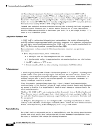 Implementing DHCP for IPv6
Information About Implementing DHCP for IPv6
142
Cisco IOS IPv6 Configuration Guide
78-17482-01
All the configuration parameters for clients are independently configured into DHCP for IPv6
configuration pools, which are stored in NVRAM. A configuration pool can be associated with a
particular DHCP for IPv6 server on an interface when it is started. Prefixes to be delegated to clients may
be specified either as a list of preassigned prefixes for a particular client or as IPv6 local prefix pools
that are also stored in NVRAM. The list of manually configured prefixes or IPv6 local prefix pools can
be referenced and used by DHCP for IPv6 configuration pools.
The DHCP for IPv6 server maintains an automatic binding table in memory to track the assignment of
some configuration parameters, such as prefixes between the server and its clients. The automatic
bindings can be stored permanently in the database agent, which can be, for example, a remote TFTP
server or local NVRAM file system.
Configuration Information Pool
A DHCP for IPv6 configuration information pool is a named entity that includes information about
available configuration parameters and policies that control assignment of the parameters to clients from
the pool. A pool is configured independently of the DHCP for IPv6 service and is associated with the
DHCP for IPv6 service through the command-line interface (CLI).
Each configuration pool can contain the following configuration parameters and operational
information:
• Prefix delegation information, which could include:
– A prefix pool name and associated preferred and valid lifetimes
– A list of available prefixes for a particular client and associated preferred and valid lifetimes
• A list of IPv6 addresses of DNS servers
• A domain search list, which is a string containing domain names for DNS resolution
Prefix Assignment
A prefix-delegating router (DHCP for IPv6 server) selects prefixes to be assigned to a requesting router
(DHCP for IPv6 client) upon receiving a request from the client. The server can select prefixes for a
requesting client using static assignment and dynamic assignment mechanisms. Administrators can
manually configure a list of prefixes and associated preferred and valid lifetimes for an IAPD of a
specific client that is identified by its DUID.
When the delegating router receives a request from a client, it checks if there is a static binding
configured for the IAPD in the client’s message. If a static binding is present, the prefixes in the binding
are returned to the client. If no such a binding is found, the server attempts to assign prefixes for the
client from other sources.
The Cisco IOS DHCP for IPv6 server can assign prefixes dynamically from an IPv6 local prefix pool.
When the server receives a prefix request from a client, it attempts to obtain unassigned prefixes from
the pool. After the client releases the previously assigned prefixes, the server returns them to the pool
for reassignment.
An IPv6 prefix delegating router can also select prefixes for a requesting router based on an external
authority such as a RADIUS server using the Framed-IPv6-Prefix attribute. For more information on this
feature, see the Implementing ADSL and Deploying Dial Access for IPv6 module.
Automatic Binding
Each DHCP for IPv6 configuration pool has an associated binding table. The binding table contains the
records about all the prefixes in the configuration pool that have been explicitly delegated to clients.
Each entry in the binding table contains the following information:
 