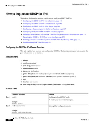 Implementing DHCP for IPv6
How to Implement DHCP for IPv6
144
Cisco IOS IPv6 Configuration Guide
78-17482-01
How to Implement DHCP for IPv6
The tasks in the following sections explain how to implement DHCP for IPv6:
• Configuring the DHCP for IPv6 Server Function, page 144
• Configuring the DHCP for IPv6 Client Function, page 145
• Configuring the DHCP for IPv6 Relay Agent, page 146
• Configuring a Database Agent for the Server Function, page 147
• Configuring the Stateless DHCP for IPv6 Function, page 148
• Defining a General Prefix with the DHCP for IPv6 Prefix Delegation Client Function, page 151
• Restarting the DHCP for IPv6 Client on an Interface, page 152
• Deleting Automatic Client Bindings from the DHCP for IPv6 Binding Table, page 152
• Troubleshooting DHCP for IPv6, page 153
Configuring the DHCP for IPv6 Server Function
This task explains how to create and configure the DHCP for IPv6 configuration pool and associate the
pool with a server on an interface.
SUMMARY STEPS
1. enable
2. configure terminal
3. ipv6 dhcp pool poolname
4. domain-name domain
5. dns-server ipv6-address
6. prefix-delegation ipv6-prefix/prefix-length client-DUID [iaid iaid] [lifetime]
7. prefix-delegation pool poolname [lifetime {valid-lifetime | preferred-lifetime}]
8. exit
9. interface type number
10. ipv6 dhcp server poolname [rapid-commit] [preference value] [allow-hint]
DETAILED STEPS
Command or Action Purpose
Step 1 enable
Example:
Router> enable
Enables privileged EXEC mode.
• Enter your password if prompted.
Step 2 configure terminal
Example:
Router# configure terminal
Enters global configuration mode.
 