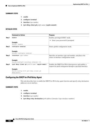 Implementing DHCP for IPv6
How to Implement DHCP for IPv6
146
Cisco IOS IPv6 Configuration Guide
78-17482-01
SUMMARY STEPS
1. enable
2. configure terminal
3. interface type number
4. ipv6 dhcp client pd prefix-name [rapid-commit]
DETAILED STEPS
Configuring the DHCP for IPv6 Relay Agent
This task describes how to enable the DHCP for IPv6 relay agent function and specify relay destination
addresses on an interface.
SUMMARY STEPS
1. enable
2. configure terminal
3. interface type number
4. ipv6 dhcp relay destination ipv6-address [interface-type interface-number]
Command or Action Purpose
Step 1 enable
Example:
Router> enable
Enables privileged EXEC mode.
• Enter your password if prompted.
Step 2 configure terminal
Example:
Router# configure terminal
Enters global configuration mode.
Step 3 interface type number
Example:
Router(config)# interface ethernet 0/0
Specifies an interface type and number, and places the
router in interface configuration mode.
Step 4 ipv6 dhcp client pd prefix-name [rapid-commit]
Example:
Router(config-if)# ipv6 dhcp client pd
dhcp-prefix
Enables the DHCP for IPv6 client process and enables a
request for prefix delegation through a specified interface.
 