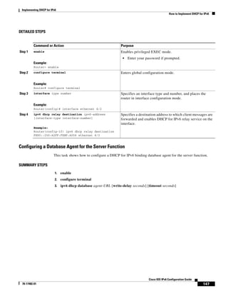 Implementing DHCP for IPv6
How to Implement DHCP for IPv6
147
Cisco IOS IPv6 Configuration Guide
78-17482-01
DETAILED STEPS
Configuring a Database Agent for the Server Function
This task shows how to configure a DHCP for IPv6 binding database agent for the server function.
SUMMARY STEPS
1. enable
2. configure terminal
3. ipv6 dhcp database agent-URL [write-delay seconds] [timeout seconds]
Command or Action Purpose
Step 1 enable
Example:
Router> enable
Enables privileged EXEC mode.
• Enter your password if prompted.
Step 2 configure terminal
Example:
Router# configure terminal
Enters global configuration mode.
Step 3 interface type number
Example:
Router(config)# interface ethernet 4/2
Specifies an interface type and number, and places the
router in interface configuration mode.
Step 4 ipv6 dhcp relay destination ipv6-address
[interface-type interface-number]
Example:
Router(config-if) ipv6 dhcp relay destination
FE80::250:A2FF:FEBF:A056 ethernet 4/3
Specifies a destination address to which client messages are
forwarded and enables DHCP for IPv6 relay service on the
interface.
 