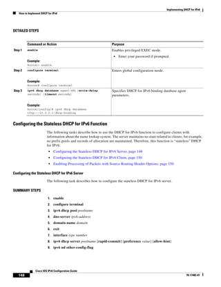 Implementing DHCP for IPv6
How to Implement DHCP for IPv6
148
Cisco IOS IPv6 Configuration Guide
78-17482-01
DETAILED STEPS
Configuring the Stateless DHCP for IPv6 Function
The following tasks describe how to use the DHCP for IPv6 function to configure clients with
information about the name lookup system. The server maintains no state related to clients; for example,
no prefix pools and records of allocation are maintained. Therefore, this function is “stateless” DHCP
for IPv6.
• Configuring the Stateless DHCP for IPv6 Server, page 148
• Configuring the Stateless DHCP for IPv6 Client, page 150
• Enabling Processing of Packets with Source Routing Header Options, page 150
Configuring the Stateless DHCP for IPv6 Server
The following task describes how to configure the stateless DHCP for IPv6 server.
SUMMARY STEPS
1. enable
2. configure terminal
3. ipv6 dhcp pool poolname
4. dns-server ipv6-address
5. domain-name domain
6. exit
7. interface type number
8. ipv6 dhcp server poolname [rapid-commit] [preference value] [allow-hint]
9. ipv6 nd other-config-flag
Command or Action Purpose
Step 1 enable
Example:
Router> enable
Enables privileged EXEC mode.
• Enter your password if prompted.
Step 2 configure terminal
Example:
Router# configure terminal
Enters global configuration mode.
Step 3 ipv6 dhcp database agent-URL [write-delay
seconds] [timeout seconds]
Example:
Router(config)# ipv6 dhcp database
tftp://10.0.0.1/dhcp-binding
Specifies DHCP for IPv6 binding database agent
parameters.
 