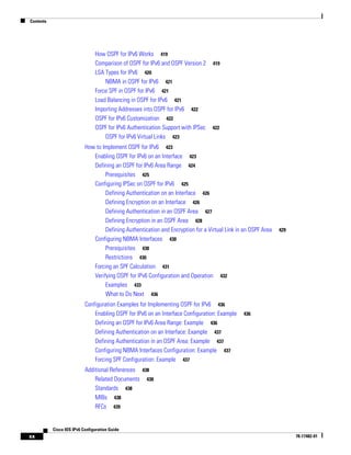 Contents
xx
Cisco IOS IPv6 Configuration Guide
78-17482-01
How OSPF for IPv6 Works 419
Comparison of OSPF for IPv6 and OSPF Version 2 419
LSA Types for IPv6 420
NBMA in OSPF for IPv6 421
Force SPF in OSPF for IPv6 421
Load Balancing in OSPF for IPv6 421
Importing Addresses into OSPF for IPv6 422
OSPF for IPv6 Customization 422
OSPF for IPv6 Authentication Support with IPSec 422
OSPF for IPv6 Virtual Links 423
How to Implement OSPF for IPv6 423
Enabling OSPF for IPv6 on an Interface 423
Defining an OSPF for IPv6 Area Range 424
Prerequisites 425
Configuring IPSec on OSPF for IPv6 425
Defining Authentication on an Interface 426
Defining Encryption on an Interface 426
Defining Authentication in an OSPF Area 427
Defining Encryption in an OSPF Area 428
Defining Authentication and Encryption for a Virtual Link in an OSPF Area 429
Configuring NBMA Interfaces 430
Prerequisites 430
Restrictions 430
Forcing an SPF Calculation 431
Verifying OSPF for IPv6 Configuration and Operation 432
Examples 433
What to Do Next 436
Configuration Examples for Implementing OSPF for IPv6 436
Enabling OSPF for IPv6 on an Interface Configuration: Example 436
Defining an OSPF for IPv6 Area Range: Example 436
Defining Authentication on an Interface: Example 437
Defining Authentication in an OSPF Area: Example 437
Configuring NBMA Interfaces Configuration: Example 437
Forcing SPF Configuration: Example 437
Additional References 438
Related Documents 438
Standards 438
MIBs 438
RFCs 439
 