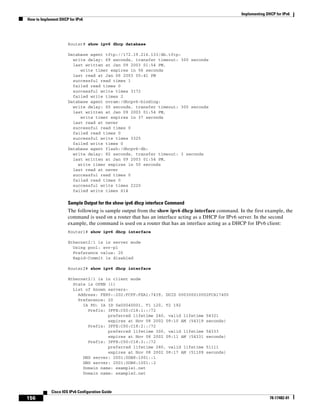Implementing DHCP for IPv6
How to Implement DHCP for IPv6
156
Cisco IOS IPv6 Configuration Guide
78-17482-01
Router# show ipv6 dhcp database
Database agent tftp://172.19.216.133/db.tftp:
write delay: 69 seconds, transfer timeout: 300 seconds
last written at Jan 09 2003 01:54 PM,
write timer expires in 56 seconds
last read at Jan 06 2003 05:41 PM
successful read times 1
failed read times 0
successful write times 3172
failed write times 2
Database agent nvram:/dhcpv6-binding:
write delay: 60 seconds, transfer timeout: 300 seconds
last written at Jan 09 2003 01:54 PM,
write timer expires in 37 seconds
last read at never
successful read times 0
failed read times 0
successful write times 3325
failed write times 0
Database agent flash:/dhcpv6-db:
write delay: 82 seconds, transfer timeout: 3 seconds
last written at Jan 09 2003 01:54 PM,
write timer expires in 50 seconds
last read at never
successful read times 0
failed read times 0
successful write times 2220
failed write times 614
Sample Output for the show ipv6 dhcp interface Command
The following is sample output from the show ipv6 dhcp interface command. In the first example, the
command is used on a router that has an interface acting as a DHCP for IPv6 server. In the second
example, the command is used on a router that has an interface acting as a DHCP for IPv6 client:
Router1# show ipv6 dhcp interface
Ethernet2/1 is in server mode
Using pool: svr-p1
Preference value: 20
Rapid-Commit is disabled
Router2# show ipv6 dhcp interface
Ethernet2/1 is in client mode
State is OPEN (1)
List of known servers:
Address: FE80::202:FCFF:FEA1:7439, DUID 000300010002FCA17400
Preference: 20
IA PD: IA ID 0x00040001, T1 120, T2 192
Prefix: 3FFE:C00:C18:1::/72
preferred lifetime 240, valid lifetime 54321
expires at Nov 08 2002 09:10 AM (54319 seconds)
Prefix: 3FFE:C00:C18:2::/72
preferred lifetime 300, valid lifetime 54333
expires at Nov 08 2002 09:11 AM (54331 seconds)
Prefix: 3FFE:C00:C18:3::/72
preferred lifetime 280, valid lifetime 51111
expires at Nov 08 2002 08:17 AM (51109 seconds)
DNS server: 2001:0DB8:1001::1
DNS server: 2001:0DB8:1001::2
Domain name: example1.net
Domain name: example2.net
 