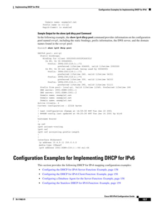 Implementing DHCP for IPv6
Configuration Examples for Implementing DHCP for IPv6
157
Cisco IOS IPv6 Configuration Guide
78-17482-01
Domain name: example3.net
Prefix name is cli-p1
Rapid-Commit is enabled
Sample Output for the show ipv6 dhcp pool Command
In the following example, the show ipv6 dhcp pool command provides information on the configuration
pool named svr-p1, including the static bindings, prefix information, the DNS server, and the domain
names found in the svr-p1 pool:
Router# show ipv6 dhcp pool
DHCPv6 pool: svr-p1
Static bindings:
Binding for client 000300010002FCA5C01C
IA PD: IA ID 00040002,
Prefix: 3FFE:C00:C18:3::/72
preferred lifetime 604800, valid lifetime 2592000
IA PD: IA ID not specified; being used by 00040001
Prefix: 3FFE:C00:C18:1::/72
preferred lifetime 240, valid lifetime 54321
Prefix: 3FFE:C00:C18:2::/72
preferred lifetime 300, valid lifetime 54333
Prefix: 3FFE:C00:C18:3::/72
preferred lifetime 280, valid lifetime 51111
Prefix from pool: local-p1, Valid lifetime 12345, Preferred lifetime 180
DNS server: 2001:0DB8:1001::1
DNS server: 2001:0DB8:1001::2
Domain name: example1.net
Domain name: example2.net
Domain name: example3.net
Active clients: 2
Current configuration : 22324 bytes
!
! Last configuration change at 14:59:38 PST Tue Jan 16 2001
! NVRAM config last updated at 04:25:39 PST Tue Jan 16 2001 by bird
!
hostname Router
!
ip cef
ipv6 unicast-routing
ipv6 cef
ipv6 cef accounting prefix-length
!
!
interface Ethernet0
ip address 10.4.9.11 255.0.0.0
media-type 10BaseT
ipv6 address 2001:0DB8:C18:1::/64 eui-64
Configuration Examples for Implementing DHCP for IPv6
This section provides the following DHCP for IPv6 mapping configuration examples:
• Configuring the DHCP for IPv6 Server Function: Example, page 158
• Configuring the DHCP for IPv6 Client Function: Example, page 158
• Configuring a Database Agent for the Server Function: Example, page 158
• Configuring the Stateless DHCP for IPv6 Function: Example, page 159
 