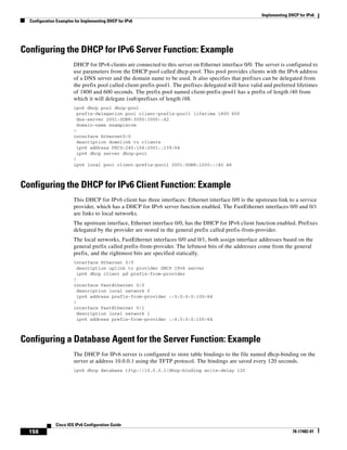 Implementing DHCP for IPv6
Configuration Examples for Implementing DHCP for IPv6
158
Cisco IOS IPv6 Configuration Guide
78-17482-01
Configuring the DHCP for IPv6 Server Function: Example
DHCP for IPv6 clients are connected to this server on Ethernet interface 0/0. The server is configured to
use parameters from the DHCP pool called dhcp-pool. This pool provides clients with the IPv6 address
of a DNS server and the domain name to be used. It also specifies that prefixes can be delegated from
the prefix pool called client-prefix-pool1. The prefixes delegated will have valid and preferred lifetimes
of 1800 and 600 seconds. The prefix pool named client-prefix-pool1 has a prefix of length /40 from
which it will delegate (sub)prefixes of length /48.
ipv6 dhcp pool dhcp-pool
prefix-delegation pool client-prefix-pool1 lifetime 1800 600
dns-server 2001:0DB8:3000:3000::42
domain-name examplecom
!
interface Ethernet0/0
description downlink to clients
ipv6 address FEC0:240:104:2001::139/64
ipv6 dhcp server dhcp-pool
!
ipv6 local pool client-prefix-pool1 2001:0DB8:1200::/40 48
Configuring the DHCP for IPv6 Client Function: Example
This DHCP for IPv6 client has three interfaces: Ethernet interface 0/0 is the upstream link to a service
provider, which has a DHCP for IPv6 server function enabled. The FastEthernet interfaces 0/0 and 0/1
are links to local networks.
The upstream interface, Ethernet interface 0/0, has the DHCP for IPv6 client function enabled. Prefixes
delegated by the provider are stored in the general prefix called prefix-from-provider.
The local networks, FastEthernet interfaces 0/0 and 0/1, both assign interface addresses based on the
general prefix called prefix-from-provider. The leftmost bits of the addresses come from the general
prefix, and the rightmost bits are specified statically.
interface Ethernet 0/0
description uplink to provider DHCP IPv6 server
ipv6 dhcp client pd prefix-from-provider
!
interface FastEthernet 0/0
description local network 0
ipv6 address prefix-from-provider ::5:0:0:0:100/64
!
interface FastEthernet 0/1
description local network 1
ipv6 address prefix-from-provider ::6:0:0:0:100/64
Configuring a Database Agent for the Server Function: Example
The DHCP for IPv6 server is configured to store table bindings to the file named dhcp-binding on the
server at address 10.0.0.1 using the TFTP protocol. The bindings are saved every 120 seconds.
ipv6 dhcp database tftp://10.0.0.1/dhcp-binding write-delay 120
 