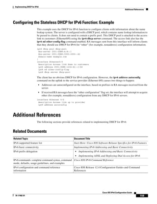 Implementing DHCP for IPv6
Additional References
159
Cisco IOS IPv6 Configuration Guide
78-17482-01
Configuring the Stateless DHCP for IPv6 Function: Example
This example uses the DHCP for IPv6 function to configure clients with information about the name
lookup system. The server is configured with a DHCP pool, which contains name lookup information to
be passed to clients. It does not need to contain a prefix pool. This DHCP pool is attached to the access
link to customers (Ethernet0/0) using the ipv6 dhcp server command. The access link also has the
ipv6 nd other-config-flag command enabled. RA messages sent from this interface will inform clients
that they should use DHCP for IPv6 for “other” (for example, nonaddress) configuration information.
ipv6 dhcp pool dhcp-pool
dns-server 2001:0DB8:A:B::1
dns-server 2001:0DB8:3000:3000::42
domain-name example.com
!
interface Ethernet0/0
description Access link down to customers
ipv6 address 2001:0DB8:1234:42::1/64
ipv6 nd other-config-flag
ipv6 dhcp server dhcp-pool
The client has no obvious DHCP for IPv6 configuration. However, the ipv6 address autoconfig
command on the uplink to the service provider (Ethernet 0/0) causes two things to happen:
• Addresses are autoconfigured on the interface, based on prefixes in RA messages received from the
server.
• If received RA messages have the “other configuration” flag set, the interface will attempt to acquire
other (for example, nonaddress) configuration from any DHCP for IPv6 servers.
interface Ethernet 0/0
description Access link up to provider
ipv6 address autoconfig
Additional References
The following sections provide references related to implementing DHCP for IPv6:
Related Documents
Related Topic Document Title
IPv6 supported feature list Start Here: Cisco IOS Software Release Specifics for IPv6 Features
IPv6 basic connectivity Implementing IPv6 Addressing and Basic Connectivity
IPv6 prefix delegation • Implementing IPv6 Addressing and Basic Connectivity
• Implementing ADSL and Deploying Dial Access for IPv6
IPv6 commands: complete command syntax, command
mode, defaults, usage guidelines, and examples
Cisco IOS IPv6 Command Reference
IPv4 configuration and command reference
information
Cisco IOS Release 12.4 Configuration Guides and Command
References
 