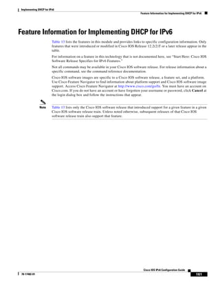 Implementing DHCP for IPv6
Feature Information for Implementing DHCP for IPv6
161
Cisco IOS IPv6 Configuration Guide
78-17482-01
Feature Information for Implementing DHCP for IPv6
Table 13 lists the features in this module and provides links to specific configuration information. Only
features that were introduced or modified in Cisco IOS Release 12.2(2)T or a later release appear in the
table.
For information on a feature in this technology that is not documented here, see “Start Here: Cisco IOS
Software Release Specifies for IPv6 Features.”
Not all commands may be available in your Cisco IOS software release. For release information about a
specific command, see the command reference documentation.
Cisco IOS software images are specific to a Cisco IOS software release, a feature set, and a platform.
Use Cisco Feature Navigator to find information about platform support and Cisco IOS software image
support. Access Cisco Feature Navigator at http://www.cisco.com/go/fn. You must have an account on
Cisco.com. If you do not have an account or have forgotten your username or password, click Cancel at
the login dialog box and follow the instructions that appear.
Note Table 13 lists only the Cisco IOS software release that introduced support for a given feature in a given
Cisco IOS software release train. Unless noted otherwise, subsequent releases of that Cisco IOS
software release train also support that feature.
 