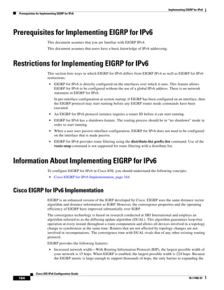 Implementing EIGRP for IPv6
Prerequisites for Implementing EIGRP for IPv6
164
Cisco IOS IPv6 Configuration Guide
78-17482-01
Prerequisites for Implementing EIGRP for IPv6
This document assumes that you are familiar with EIGRP IPv4.
This document assumes that users have a basic knowledge of IPv6 addressing.
Restrictions for Implementing EIGRP for IPv6
This section lists ways in which EIGRP for IPv6 differs from EIGRP IPv4 as well as EIGRP for IPv6
restrictions.
• EIGRP for IPv6 is directly configured on the interfaces over which it runs. This feature allows
EIGRP for IPv6 to be configured without the use of a global IPv6 address. There is no network
statement in EIGRP for IPv6.
In per-interface configuration at system startup, if EIGRP has been configured on an interface, then
the EIGRP protocol may start running before any EIGRP router mode commands have been
executed.
• An EIGRP for IPv6 protocol instance requires a router ID before it can start running.
• EIGRP for IPv6 has a shutdown feature. The routing process should be in “no shutdown” mode in
order to start running.
• When a user uses passive-interface configuration, EIGRP for IPv6 does not need to be configured
on the interface that is made passive.
• EIGRP for IPv6 provides route filtering using the distribute-list prefix-list command. Use of the
route-map command is not supported for route filtering with a distribute list.
Information About Implementing EIGRP for IPv6
To configure EIGRP for IPv6 in Cisco IOS, you should understand the following concepts:
• Cisco EIGRP for IPv6 Implementation, page 164
Cisco EIGRP for IPv6 Implementation
EIGRP is an enhanced version of the IGRP developed by Cisco. EIGRP uses the same distance vector
algorithm and distance information as IGRP. However, the convergence properties and the operating
efficiency of EIGRP have improved substantially over IGRP.
The convergence technology is based on research conducted at SRI International and employs an
algorithm referred to as the diffusing update algorithm (DUAL). This algorithm guarantees loop-free
operation at every instant throughout a route computation and allows all devices involved in a topology
change to synchronize at the same time. Routers that are not affected by topology changes are not
involved in recomputations. The convergence time with DUAL rivals that of any other existing routing
protocol.
EIGRP provides the following features:
• Increased network width—With Routing Information Protocol (RIP), the largest possible width of
your network is 15 hops. When EIGRP is enabled, the largest possible width is 224 hops. Because
the EIGRP metric is large enough to support thousands of hops, the only barrier to expanding the
 