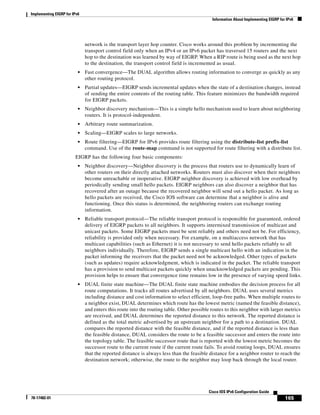 Implementing EIGRP for IPv6
Information About Implementing EIGRP for IPv6
165
Cisco IOS IPv6 Configuration Guide
78-17482-01
network is the transport layer hop counter. Cisco works around this problem by incrementing the
transport control field only when an IPv4 or an IPv6 packet has traversed 15 routers and the next
hop to the destination was learned by way of EIGRP. When a RIP route is being used as the next hop
to the destination, the transport control field is incremented as usual.
• Fast convergence—The DUAL algorithm allows routing information to converge as quickly as any
other routing protocol.
• Partial updates—EIGRP sends incremental updates when the state of a destination changes, instead
of sending the entire contents of the routing table. This feature minimizes the bandwidth required
for EIGRP packets.
• Neighbor discovery mechanism—This is a simple hello mechanism used to learn about neighboring
routers. It is protocol-independent.
• Arbitrary route summarization.
• Scaling—EIGRP scales to large networks.
• Route filtering—EIGRP for IPv6 provides route filtering using the distribute-list prefix-list
command. Use of the route-map command is not supported for route filtering with a distribute list.
EIGRP has the following four basic components:
• Neighbor discovery—Neighbor discovery is the process that routers use to dynamically learn of
other routers on their directly attached networks. Routers must also discover when their neighbors
become unreachable or inoperative. EIGRP neighbor discovery is achieved with low overhead by
periodically sending small hello packets. EIGRP neighbors can also discover a neighbor that has
recovered after an outage because the recovered neighbor will send out a hello packet. As long as
hello packets are received, the Cisco IOS software can determine that a neighbor is alive and
functioning. Once this status is determined, the neighboring routers can exchange routing
information.
• Reliable transport protocol—The reliable transport protocol is responsible for guaranteed, ordered
delivery of EIGRP packets to all neighbors. It supports intermixed transmission of multicast and
unicast packets. Some EIGRP packets must be sent reliably and others need not be. For efficiency,
reliability is provided only when necessary. For example, on a multiaccess network that has
multicast capabilities (such as Ethernet) it is not necessary to send hello packets reliably to all
neighbors individually. Therefore, EIGRP sends a single multicast hello with an indication in the
packet informing the receivers that the packet need not be acknowledged. Other types of packets
(such as updates) require acknowledgment, which is indicated in the packet. The reliable transport
has a provision to send multicast packets quickly when unacknowledged packets are pending. This
provision helps to ensure that convergence time remains low in the presence of varying speed links.
• DUAL finite state machine—The DUAL finite state machine embodies the decision process for all
route computations. It tracks all routes advertised by all neighbors. DUAL uses several metrics
including distance and cost information to select efficient, loop-free paths. When multiple routes to
a neighbor exist, DUAL determines which route has the lowest metric (named the feasible distance),
and enters this route into the routing table. Other possible routes to this neighbor with larger metrics
are received, and DUAL determines the reported distance to this network. The reported distance is
defined as the total metric advertised by an upstream neighbor for a path to a destination. DUAL
compares the reported distance with the feasible distance, and if the reported distance is less than
the feasible distance, DUAL considers the route to be a feasible successor and enters the route into
the topology table. The feasible successor route that is reported with the lowest metric becomes the
successor route to the current route if the current route fails. To avoid routing loops, DUAL ensures
that the reported distance is always less than the feasible distance for a neighbor router to reach the
destination network; otherwise, the route to the neighbor may loop back through the local router.
 