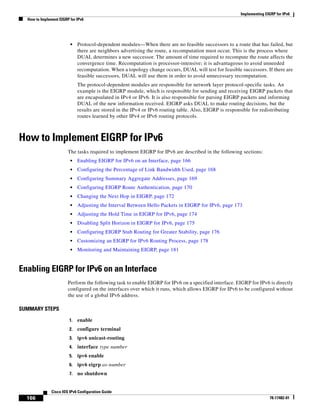 Implementing EIGRP for IPv6
How to Implement EIGRP for IPv6
166
Cisco IOS IPv6 Configuration Guide
78-17482-01
• Protocol-dependent modules—When there are no feasible successors to a route that has failed, but
there are neighbors advertising the route, a recomputation must occur. This is the process where
DUAL determines a new successor. The amount of time required to recompute the route affects the
convergence time. Recomputation is processor-intensive; it is advantageous to avoid unneeded
recomputation. When a topology change occurs, DUAL will test for feasible successors. If there are
feasible successors, DUAL will use them in order to avoid unnecessary recomputation.
The protocol-dependent modules are responsible for network layer protocol-specific tasks. An
example is the EIGRP module, which is responsible for sending and receiving EIGRP packets that
are encapsulated in IPv4 or IPv6. It is also responsible for parsing EIGRP packets and informing
DUAL of the new information received. EIGRP asks DUAL to make routing decisions, but the
results are stored in the IPv4 or IPv6 routing table. Also, EIGRP is responsible for redistributing
routes learned by other IPv4 or IPv6 routing protocols.
How to Implement EIGRP for IPv6
The tasks required to implement EIGRP for IPv6 are described in the following sections:
• Enabling EIGRP for IPv6 on an Interface, page 166
• Configuring the Percentage of Link Bandwidth Used, page 168
• Configuring Summary Aggregate Addresses, page 169
• Configuring EIGRP Route Authentication, page 170
• Changing the Next Hop in EIGRP, page 172
• Adjusting the Interval Between Hello Packets in EIGRP for IPv6, page 173
• Adjusting the Hold Time in EIGRP for IPv6, page 174
• Disabling Split Horizon in EIGRP for IPv6, page 175
• Configuring EIGRP Stub Routing for Greater Stability, page 176
• Customizing an EIGRP for IPv6 Routing Process, page 178
• Monitoring and Maintaining EIGRP, page 181
Enabling EIGRP for IPv6 on an Interface
Perform the following task to enable EIGRP for IPv6 on a specified interface. EIGRP for IPv6 is directly
configured on the interfaces over which it runs, which allows EIGRP for IPv6 to be configured without
the use of a global IPv6 address.
SUMMARY STEPS
1. enable
2. configure terminal
3. ipv6 unicast-routing
4. interface type number
5. ipv6 enable
6. ipv6 eigrp as-number
7. no shutdown
 