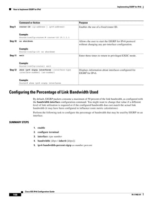 Implementing EIGRP for IPv6
How to Implement EIGRP for IPv6
168
Cisco IOS IPv6 Configuration Guide
78-17482-01
Configuring the Percentage of Link Bandwidth Used
By default, EIGRP packets consume a maximum of 50 percent of the link bandwidth, as configured with
the bandwidth interface configuration command. You might want to change that value if a different
level of link utilization is required or if the configured bandwidth does not match the actual link
bandwidth (it may have been configured to influence route metric calculations).
Perform the following task to configure the percentage of bandwidth that may be used by EIGRP on an
interface.
SUMMARY STEPS
1. enable
2. configure terminal
3. interface type number
4. bandwidth {kbps | inherit [kbps]}
5. ipv6 bandwidth-percent eigrp as-number percent
Step 9 router-id {ip-address | ipv6-address}
Example:
Router(config-router)# router-id 10.1.1.1
Enables the use of a fixed router ID.
Step 10 no shutdown
Example:
Router(config-if) no shutdown
Allows the user to start the EIGRP for IPv6 protocol
without changing any per-interface configuration.
Step 11 exit
Example:
Router(config-router) exit
Enter three times to return to privileged EXEC mode.
Step 12 show ipv6 eigrp interfaces [interface-type
interface-number] [as-number]
Example:
Router# show ipv6 eigrp interfaces
Displays information about interfaces configured for
EIGRP for IPv6.
Command or Action Purpose
 