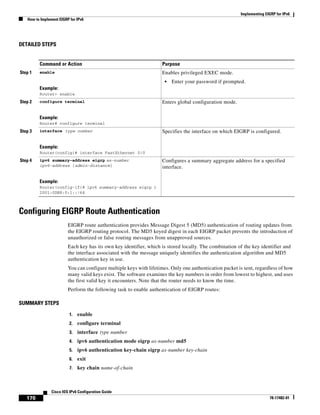 Implementing EIGRP for IPv6
How to Implement EIGRP for IPv6
170
Cisco IOS IPv6 Configuration Guide
78-17482-01
DETAILED STEPS
Configuring EIGRP Route Authentication
EIGRP route authentication provides Message Digest 5 (MD5) authentication of routing updates from
the EIGRP routing protocol. The MD5 keyed digest in each EIGRP packet prevents the introduction of
unauthorized or false routing messages from unapproved sources.
Each key has its own key identifier, which is stored locally. The combination of the key identifier and
the interface associated with the message uniquely identifies the authentication algorithm and MD5
authentication key in use.
You can configure multiple keys with lifetimes. Only one authentication packet is sent, regardless of how
many valid keys exist. The software examines the key numbers in order from lowest to highest, and uses
the first valid key it encounters. Note that the router needs to know the time.
Perform the following task to enable authentication of EIGRP routes:
SUMMARY STEPS
1. enable
2. configure terminal
3. interface type number
4. ipv6 authentication mode eigrp as-number md5
5. ipv6 authentication key-chain eigrp as-number key-chain
6. exit
7. key chain name-of-chain
Command or Action Purpose
Step 1 enable
Example:
Router> enable
Enables privileged EXEC mode.
• Enter your password if prompted.
Step 2 configure terminal
Example:
Router# configure terminal
Enters global configuration mode.
Step 3 interface type number
Example:
Router(config)# interface FastEthernet 0/0
Specifies the interface on which EIGRP is configured.
Step 4 ipv6 summary-address eigrp as-number
ipv6-address [admin-distance]
Example:
Router(config-if)# ipv6 summary-address eigrp 1
2001:0DB8:0:1::/64
Configures a summary aggregate address for a specified
interface.
 