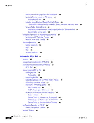 Contents
xxii
Cisco IOS IPv6 Configuration Guide
78-17482-01
Restrictions for Classifying Traffic in IPv6 Networks 457
Specifying Marking Criteria for IPv6 Packets 457
Troubleshooting Tips 458
Using the Match Criteria to Manage IPv6 Traffic Flows 458
Configuration Examples for Using the Match Criteria to Manage IPv6 Traffic Flows 460
Verifying Packet Marking Criteria 460
Interpreting Packet Counters in show policy-map interface Command Output 460
Confirming the Service Policy 465
Configuration Examples for Implementing QoS for IPv6 467
Verification of CEF Switching: Example 467
Matching DSCP Value: Example 467
Additional References 468
Related Documents 468
MIBs 468
RFCs 468
Technical Assistance 469
Implementing RIP for IPv6 471
Contents 471
Prerequisites for Implementing RIP for IPv6 471
Information About Implementing RIP for IPv6 472
RIP for IPv6 472
How to Implement RIP for IPv6 472
Enabling IPv6 RIP 473
Prerequisites 473
Customizing IPv6 RIP 474
Redistributing Routes into an IPv6 RIP Routing Process 475
Configuring Tags for RIP Routes 476
Filtering IPv6 RIP Routing Updates 477
IPv6 Distribute Lists 478
IPv6 Prefix List Operand Keywords 478
Verifying IPv6 RIP Configuration and Operation 479
Output Examples 480
Sample Output for the show ipv6 rip Command 481
Sample Output for the show ipv6 route Command 482
Sample Output for the debug ipv6 rip Command 482
Configuration Examples for IPv6 RIP 483
IPv6 RIP Configuration: Example 483
Where to Go Next 483
 