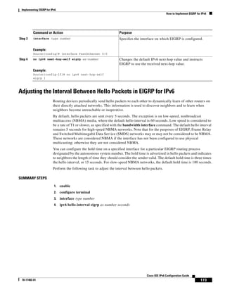 Implementing EIGRP for IPv6
How to Implement EIGRP for IPv6
173
Cisco IOS IPv6 Configuration Guide
78-17482-01
Adjusting the Interval Between Hello Packets in EIGRP for IPv6
Routing devices periodically send hello packets to each other to dynamically learn of other routers on
their directly attached networks. This information is used to discover neighbors and to learn when
neighbors become unreachable or inoperative.
By default, hello packets are sent every 5 seconds. The exception is on low-speed, nonbroadcast
multiaccess (NBMA) media, where the default hello interval is 60 seconds. Low speed is considered to
be a rate of T1 or slower, as specified with the bandwidth interface command. The default hello interval
remains 5 seconds for high-speed NBMA networks. Note that for the purposes of EIGRP, Frame Relay
and Switched Multimegabit Data Service (SMDS) networks may or may not be considered to be NBMA.
These networks are considered NBMA if the interface has not been configured to use physical
multicasting; otherwise they are not considered NBMA.
You can configure the hold time on a specified interface for a particular EIGRP routing process
designated by the autonomous system number. The hold time is advertised in hello packets and indicates
to neighbors the length of time they should consider the sender valid. The default hold time is three times
the hello interval, or 15 seconds. For slow-speed NBMA networks, the default hold time is 180 seconds.
Perform the following task to adjust the interval between hello packets.
SUMMARY STEPS
1. enable
2. configure terminal
3. interface type number
4. ipv6 hello-interval eigrp as-number seconds
Step 3 interface type number
Example:
Router(config)# interface FastEthernet 0/0
Specifies the interface on which EIGRP is configured.
Step 4 no ipv6 next-hop-self eigrp as-number
Example:
Router(config-if)# no ipv6 next-hop-self
eigrp 1
Changes the default IPv6 next-hop value and instructs
EIGRP to use the received next-hop value.
Command or Action Purpose
 