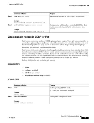 Implementing EIGRP for IPv6
How to Implement EIGRP for IPv6
175
Cisco IOS IPv6 Configuration Guide
78-17482-01
Disabling Split Horizon in EIGRP for IPv6
Split horizon controls the sending of EIGRP update and query packets. When split horizon is enabled on
an interface, update and query packets are not sent for destinations for which this interface is the next
hop. Controlling update and query packets in this manner reduces the possibility of routing loops.
By default, split horizon is enabled on all interfaces.
Split horizon blocks route information from being advertised by a router out of any interface from which
that information originated. This behavior usually optimizes communications among multiple routing
devices, particularly when links are broken. However, with nonbroadcast networks (such as Frame Relay
and SMDS), situations can arise for which this behavior is less than ideal. For these situations, including
networks in which you have EIGRP configured, you may want to disable split horizon.
Perform the following task to disable split horizon.
SUMMARY STEPS
1. enable
2. configure terminal
3. interface type number
4. no ipv6 split-horizon eigrp as-number
DETAILED STEPS
Step 3 interface type number
Example:
Router(config)# interface FastEthernet 0/0
Specifies the interface on which EIGRP is configured.
Step 4 ipv6 hold-time eigrp as-number seconds
Example:
Router(config)# ipv6 hold-time eigrp 1 40
Configures the hold time for a particular EIGRP for IPv6
routing process designated by the autonomous system
number.
Command or Action Purpose
Command or Action Purpose
Step 1 enable
Example:
Router> enable
Enables privileged EXEC mode.
• Enter your password if prompted.
Step 2 configure terminal
Example:
Router# configure terminal
Enters global configuration mode.
 